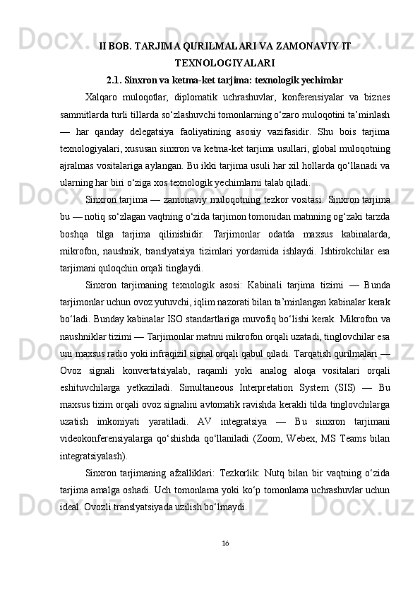 II BOB. TARJIMA QURILMALARI VA ZAMONAVIY IT
TEXNOLOGIYALARI
2.1. Sinxron va ketma-ket tarjima: texnologik yechimlar
Xalqaro   muloqotlar,   diplomatik   uchrashuvlar,   konferensiyalar   va   biznes
sammitlarda turli tillarda so‘zlashuvchi tomonlarning o‘zaro muloqotini ta’minlash
—   har   qanday   delegatsiya   faoliyatining   asosiy   vazifasidir.   Shu   bois   tarjima
texnologiyalari, xususan  sinxron va ketma-ket tarjima usullari , global muloqotning
ajralmas vositalariga aylangan. Bu ikki tarjima usuli har xil hollarda qo‘llanadi va
ularning har biri o‘ziga xos texnologik yechimlarni talab qiladi.
Sinxron tarjima — zamonaviy muloqotning tezkor vositasi:   Sinxron tarjima
bu — notiq so‘zlagan vaqtning o‘zida tarjimon tomonidan matnning og‘zaki tarzda
boshqa   tilga   tarjima   qilinishidir.   Tarjimonlar   odatda   maxsus   kabinalarda ,
mikrofon ,   naushnik ,   translyatsiya   tizimlari   yordamida   ishlaydi.   Ishtirokchilar   esa
tarjimani quloqchin orqali tinglaydi.
Sinxron   tarjimaning   texnologik   asosi:   Kabinali   tarjima   tizimi   —   Bunda
tarjimonlar uchun ovoz yutuvchi, iqlim nazorati bilan ta’minlangan kabinalar kerak
bo‘ladi. Bunday kabinalar ISO standartlariga muvofiq bo‘lishi kerak.   Mikrofon va
naushniklar tizimi  — Tarjimonlar matnni mikrofon orqali uzatadi, tinglovchilar esa
uni maxsus radio yoki infraqizil signal orqali qabul qiladi.  Tarqatish qurilmalari  —
Ovoz   signali   konvertatsiyalab,   raqamli   yoki   analog   aloqa   vositalari   orqali
eshituvchilarga   yetkaziladi.   Simultaneous   Interpretation   System   (SIS)   —   Bu
maxsus tizim orqali ovoz signalini avtomatik ravishda kerakli tilda tinglovchilarga
uzatish   imkoniyati   yaratiladi.   AV   integratsiya   —   Bu   sinxron   tarjimani
videokonferensiyalarga   qo‘shishda   qo‘llaniladi   (Zoom,   Webex,   MS   Teams   bilan
integratsiyalash). 
Sinxron   tarjimaning   afzalliklari:   Tezkorlik:   Nutq   bilan   bir   vaqtning   o‘zida
tarjima amalga oshadi.   Uch tomonlama yoki ko‘p tomonlama uchrashuvlar uchun
ideal. Ovozli translyatsiyada uzilish bo‘lmaydi. 
16 