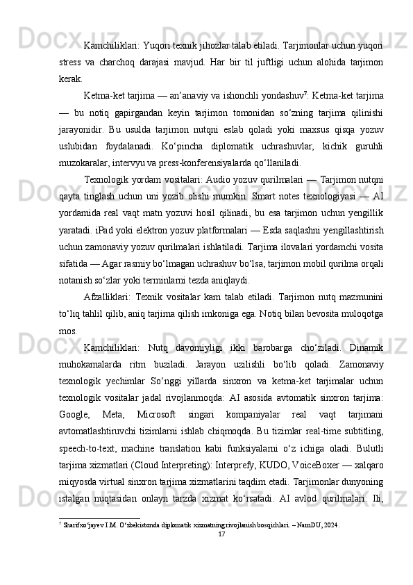 Kamchiliklari:  Yuqori texnik jihozlar talab etiladi. Tarjimonlar uchun yuqori
stress   va   charchoq   darajasi   mavjud.   Har   bir   til   juftligi   uchun   alohida   tarjimon
kerak.
Ketma-ket tarjima — an’anaviy va ishonchli yondashuv 7
:  Ketma-ket tarjima
—   bu   notiq   gapirgandan   keyin   tarjimon   tomonidan   so‘zning   tarjima   qilinishi
jarayonidir.   Bu   usulda   tarjimon   nutqni   eslab   qoladi   yoki   maxsus   qisqa   yozuv
uslubidan   foydalanadi.   Ko‘pincha   diplomatik   uchrashuvlar,   kichik   guruhli
muzokaralar, intervyu va press-konferensiyalarda qo‘llaniladi.
Texnologik yordam vositalari: Audio yozuv qurilmalari   — Tarjimon nutqni
qayta   tinglash   uchun   uni   yozib   olishi   mumkin.   Smart   notes   texnologiyasi   —   AI
yordamida   real   vaqt   matn   yozuvi   hosil   qilinadi,   bu   esa   tarjimon   uchun   yengillik
yaratadi.  iPad yoki elektron yozuv platformalari  — Esda saqlashni yengillashtirish
uchun zamonaviy yozuv qurilmalari ishlatiladi.  Tarjima ilovalari yordamchi vosita
sifatida  — Agar rasmiy bo‘lmagan uchrashuv bo‘lsa, tarjimon mobil qurilma orqali
notanish so‘zlar yoki terminlarni tezda aniqlaydi.
Afzalliklari:   Texnik   vositalar   kam   talab   etiladi.   Tarjimon   nutq   mazmunini
to‘liq tahlil qilib, aniq tarjima qilish imkoniga ega. Notiq bilan bevosita muloqotga
mos.
Kamchiliklari:   Nutq   davomiyligi   ikki   barobarga   cho‘ziladi.   Dinamik
muhokamalarda   ritm   buziladi.   Jarayon   uzilishli   bo‘lib   qoladi.   Zamonaviy
texnologik   yechimlar   So‘nggi   yillarda   sinxron   va   ketma-ket   tarjimalar   uchun
texnologik   vositalar   jadal   rivojlanmoqda:   AI   asosida   avtomatik   sinxron   tarjima :
Google,   Meta,   Microsoft   singari   kompaniyalar   real   vaqt   tarjimani
avtomatlashtiruvchi   tizimlarni   ishlab   chiqmoqda.   Bu   tizimlar   real-time   subtitling ,
speech-to-text ,   machine   translation   kabi   funksiyalarni   o‘z   ichiga   oladi.   Bulutli
tarjima xizmatlari (Cloud Interpreting) : Interprefy, KUDO, VoiceBoxer — xalqaro
miqyosda virtual sinxron tarjima xizmatlarini taqdim etadi. Tarjimonlar dunyoning
istalgan   nuqtasidan   onlayn   tarzda   xizmat   ko‘rsatadi.   AI   avlod   qurilmalari :   Ili,
7
 Sharifxo‘jayev I.M. O‘zbekistonda diplomatik xizmatning rivojlanish bosqichlari. – NamDU, 2024.
17 