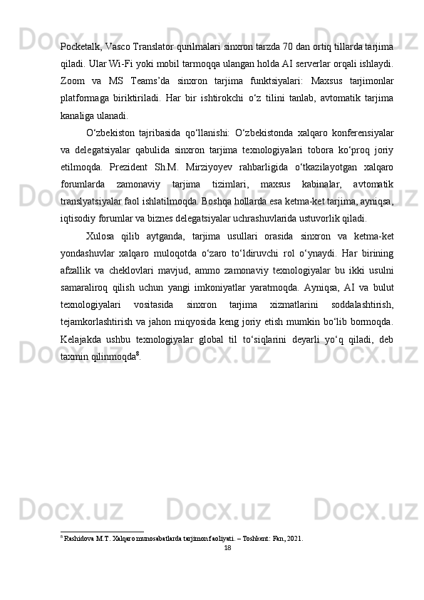 Pocketalk, Vasco Translator qurilmalari sinxron tarzda 70 dan ortiq tillarda tarjima
qiladi. Ular Wi-Fi yoki mobil tarmoqqa ulangan holda AI serverlar orqali ishlaydi.
Zoom   va   MS   Teams’da   sinxron   tarjima   funktsiyalari :   Maxsus   tarjimonlar
platformaga   biriktiriladi.   Har   bir   ishtirokchi   o‘z   tilini   tanlab,   avtomatik   tarjima
kanaliga ulanadi.
O‘zbekiston   tajribasida   qo‘llanishi:   O‘zbekistonda   xalqaro   konferensiyalar
va   delegatsiyalar   qabulida   sinxron   tarjima   texnologiyalari   tobora   ko‘proq   joriy
etilmoqda.   Prezident   Sh.M.   Mirziyoyev   rahbarligida   o‘tkazilayotgan   xalqaro
forumlarda   zamonaviy   tarjima   tizimlari,   maxsus   kabinalar,   avtomatik
translyatsiyalar faol ishlatilmoqda. Boshqa hollarda esa ketma-ket tarjima, ayniqsa,
iqtisodiy forumlar va biznes delegatsiyalar uchrashuvlarida ustuvorlik qiladi.
Xulosa   qilib   aytganda,   t arjima   usullari   orasida   sinxron   va   ketma-ket
yondashuvlar   xalqaro   muloqotda   o‘zaro   to‘ldiruvchi   rol   o‘ynaydi.   Har   birining
afzallik   va   cheklovlari   mavjud,   ammo   zamonaviy   texnologiyalar   bu   ikki   usulni
samaraliroq   qilish   uchun   yangi   imkoniyatlar   yaratmoqda.   Ayniqsa,   AI   va   bulut
texnologiyalari   vositasida   sinxron   tarjima   xizmatlarini   soddalashtirish,
tejamkorlashtirish va jahon miqyosida keng joriy etish mumkin bo‘lib bormoqda.
Kelajakda   ushbu   texnologiyalar   global   til   to‘siqlarini   deyarli   yo‘q   qiladi,   deb
taxmin qilinmoqda 8
.
8
  Rashidova M.T. Xalqaro munosabatlarda tarjimon faoliyati. – Toshkent: Fan, 2021.
18 