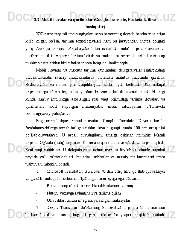 2.2. Mobil ilovalar va qurilmalar (Google Translate, Pocketalk, ili va
boshqalar)
XXI asrda raqamli texnologiyalar inson hayotining deyarli barcha sohalariga
kirib   kelgan   bo‘lsa,   tarjima   texnologiyalari   ham   bu   jarayondan   chetda   qolgani
yo‘q.   Ayniqsa,   xorijiy   delegatsiyalar   bilan   ishlashda   mobil   tarjima   ilovalari   va
qurilmalari   til   to‘siqlarini   bartaraf   etish   va   muloqotni   samarali   tashkil   etishning
muhim vositalaridan biri sifatida tobora keng qo‘llanilmoqda.
Mobil   ilovalar   va   maxsus   tarjima   qurilmalari   delegatsiyalar   ishtirokidagi
uchrashuvlarda,   rasmiy   muzokaralarda,   notanish   muhitda   muomala   qilishda,
ekskursiyalar   va   norasmiy   muloqotda   juda   katta   foyda   keltiradi.   Ular   nafaqat
tarjimonlarga   alternativ,   balki   yordamchi   vosita   bo‘lib   xizmat   qiladi.   Hozirgi
kunda   sun’iy   intellektga   asoslangan   real   vaqt   rejimidagi   tarjima   ilovalari   va
qurilmalari   taklif   etayotgan   imkoniyatlar   inson   salohiyatini   to‘ldiruvchi
texnologiyaviy yutuqlardir.
Eng   ommalashgan   mobil   ilovalar:   Google   Translate:   Deyarli   barcha
foydalanuvchilarga   tanish   bo‘lgan   ushbu   ilova   bugungi   kunda   100   dan   ortiq   tilni
qo‘llab-quvvatlaydi.   U   orqali   quyidagilarni   amalga   oshirish   mumkin:   Matnli
tarjima, Og‘zaki (nutq) tarjimasi, Kamera orqali matnni aniqlash va tarjima qilish,
Real   vaqt   subtitrlari,   U   delegatsiyalar   uchun   ayniqsa   foydalidir,   chunki   sayohat
paytida   yo‘l   ko‘rsatkichlari,   hujjatlar,   suhbatlar   va   rasmiy   ma’lumotlarni   tezda
tushunish imkonini beradi.
1. Microsoft   Translator:   Bu   ilova   70   dan   ortiq   tilni   qo‘llab-quvvatlaydi
va guruhli muloqotlar uchun mo‘ljallangan interfeysga ega.  Xususan:
- Bir vaqtning o‘zida bir nechta ishtirokchini ulamoq
- Nutqni yozuvga aylantirish va tarjima qilish
- Ofis ishlari uchun integratsiyalashgan funksiyalar
2. DeepL   Translator :   So‘zlarning   kontekstual   tarjimasi   bilan   mashhur
bo‘lgan   bu   ilova,   asosan,   hujjat   tarjimalarida   ancha   yuqori   aniqlik   ko‘rsatadi.
19 