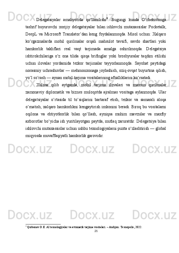 Delegatsiyalar   amaliyotida   qo‘llanilishi 9
:   Bugungi   kunda   O‘zbekistonga
tashrif   buyuruvchi   xorijiy   delegatsiyalar   bilan   ishlovchi   mutaxassislar   Pocketalk,
DeepL   va   Microsoft   Translator’dan   keng   foydalanmoqda.   Misol   uchun:   Xalqaro
ko‘rgazmalarda   mobil   qurilmalar   orqali   mahsulot   tavsifi,   savdo   shartlari   yoki
hamkorlik   takliflari   real   vaqt   tarjimada   amalga   oshirilmoqda.   Delegatsiya
ishtirokchilariga   o‘z   ona   tilida   qisqa   brifinglar   yoki   broshyuralar   taqdim   etilishi
uchun   ilovalar   yordamida   tezkor   tarjimalar   tayyorlanmoqda.   Sayohat   paytidagi
norasmiy uchrashuvlar — mehmonxonaga joylashish, oziq-ovqat buyurtma qilish,
yo‘l so‘rash — aynan mobil tarjima vositalarining afzalliklarini ko‘rsatadi. 
Xulosa   qilib   aytganda,   m obil   tarjima   ilovalari   va   maxsus   qurilmalar
zamonaviy   diplomatik   va   biznes   muloqotda   ajralmas   vositaga   aylanmoqda.   Ular
delegatsiyalar   o‘rtasida   til   to‘siqlarini   bartaraf   etish,   tezkor   va   samarali   aloqa
o‘rnatish,   xalqaro   hamkorlikni   kengaytirish   imkonini   beradi.   Biroq   bu   vositalarni
oqilona   va   ehtiyotkorlik   bilan   qo‘llash,   ayniqsa   muhim   mavzular   va   maxfiy
axborotlar bo‘yicha ish yuritilayotgan paytda, mutlaq zaruratdir. Delegatsiya bilan
ishlovchi mutaxassislar uchun ushbu texnologiyalarni puxta o‘zlashtirish — global
miqyosda muvaffaqiyatli hamkorlik garovidir.
9
  Qurbonov D.E. AI texnologiyalar va avtomatik tarjima vositalari. – Andijon: Texnopolis, 2022.
21 