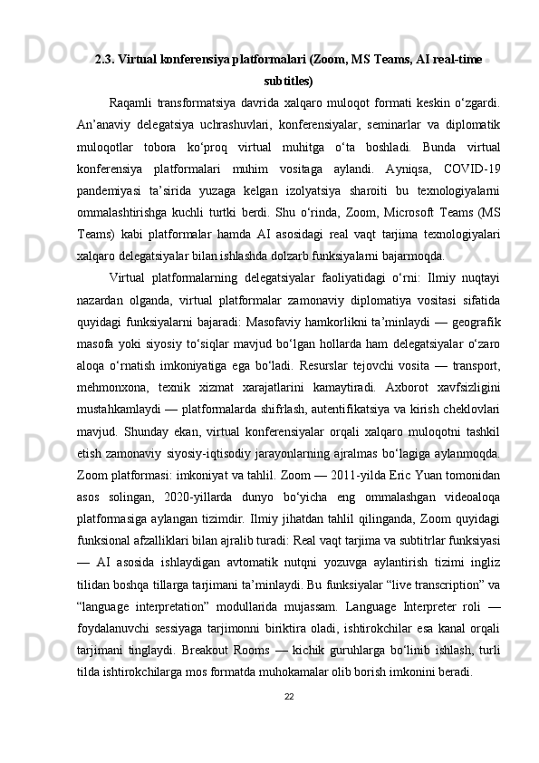 2.3. Virtual konferensiya platformalari (Zoom, MS Teams, AI real-time
subtitles)
Raqamli   transformatsiya   davrida   xalqaro   muloqot   formati   keskin   o‘zgardi.
An’anaviy   delegatsiya   uchrashuvlari,   konferensiyalar,   seminarlar   va   diplomatik
muloqotlar   tobora   ko‘proq   virtual   muhitga   o‘ta   boshladi.   Bunda   virtual
konferensiya   platformalari   muhim   vositaga   aylandi.   Ayniqsa,   COVID-19
pandemiyasi   ta’sirida   yuzaga   kelgan   izolyatsiya   sharoiti   bu   texnologiyalarni
ommalashtirishga   kuchli   turtki   berdi.   Shu   o‘rinda,   Zoom ,   Microsoft   Teams   (MS
Teams)   kabi   platformalar   hamda   AI   asosidagi   real   vaqt   tarjima   texnologiyalari
xalqaro delegatsiyalar bilan ishlashda dolzarb funksiyalarni bajarmoqda.
Virtual   platformalarning   delegatsiyalar   faoliyatidagi   o‘rni:   Ilmiy   nuqtayi
nazardan   olganda,   virtual   platformalar   zamonaviy   diplomatiya   vositasi   sifatida
quyidagi   funksiyalarni   bajaradi:   Masofaviy   hamkorlikni   ta’minlaydi   —   geografik
masofa   yoki   siyosiy   to‘siqlar   mavjud   bo‘lgan   hollarda   ham   delegatsiyalar   o‘zaro
aloqa   o‘rnatish   imkoniyatiga   ega   bo‘ladi.   Resurslar   tejovchi   vosita   —   transport,
mehmonxona,   texnik   xizmat   xarajatlarini   kamaytiradi.   Axborot   xavfsizligini
mustahkamlaydi   — platformalarda shifrlash, autentifikatsiya va kirish cheklovlari
mavjud.   Shunday   ekan,   virtual   konferensiyalar   orqali   xalqaro   muloqotni   tashkil
etish   zamonaviy   siyosiy-iqtisodiy   jarayonlarning   ajralmas   bo‘lagiga   aylanmoqda.
Zoom platformasi: imkoniyat va tahlil. Zoom — 2011-yilda Eric Yuan tomonidan
asos   solingan,   2020-yillarda   dunyo   bo‘yicha   eng   ommalashgan   videoaloqa
platformasiga   aylangan   tizimdir.   Ilmiy   jihatdan   tahlil   qilinganda,   Zoom   quyidagi
funksional afzalliklari bilan ajralib turadi:  Real vaqt tarjima va subtitrlar funksiyasi
—   AI   asosida   ishlaydigan   avtomatik   nutqni   yozuvga   aylantirish   tizimi   ingliz
tilidan boshqa tillarga tarjimani ta’minlaydi. Bu funksiyalar “live transcription” va
“language   interpretation”   modullarida   mujassam.   Language   Interpreter   roli   —
foydalanuvchi   sessiyaga   tarjimonni   biriktira   oladi,   ishtirokchilar   esa   kanal   orqali
tarjimani   tinglaydi.   Breakout   Rooms   —   kichik   guruhlarga   bo‘linib   ishlash,   turli
tilda ishtirokchilarga mos formatda muhokamalar olib borish imkonini beradi.
22 