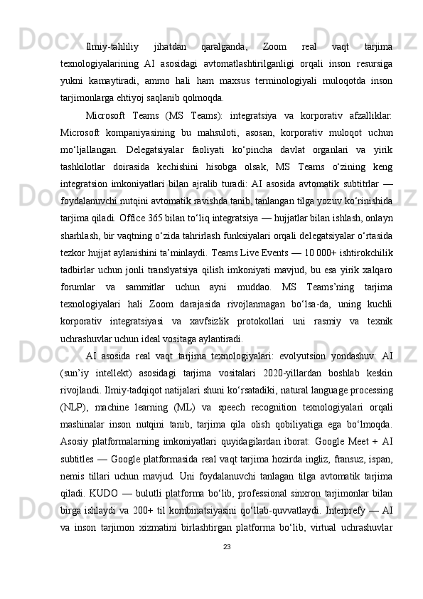 Ilmiy-tahliliy   jihatdan   qaralganda,   Zoom   real   vaqt   tarjima
texnologiyalarining   AI   asosidagi   avtomatlashtirilganligi   orqali   inson   resursiga
yukni   kamaytiradi,   ammo   hali   ham   maxsus   terminologiyali   muloqotda   inson
tarjimonlarga ehtiyoj saqlanib qolmoqda.
Microsoft   Teams   (MS   Teams):   integratsiya   va   korporativ   afzalliklar:
Microsoft   kompaniyasining   bu   mahsuloti,   asosan,   korporativ   muloqot   uchun
mo‘ljallangan.   Delegatsiyalar   faoliyati   ko‘pincha   davlat   organlari   va   yirik
tashkilotlar   doirasida   kechishini   hisobga   olsak,   MS   Teams   o‘zining   keng
integratsion   imkoniyatlari   bilan   ajralib   turadi:   AI   asosida   avtomatik   subtitrlar   —
foydalanuvchi nutqini avtomatik ravishda tanib, tanlangan tilga yozuv ko‘rinishida
tarjima qiladi.  Office 365 bilan to‘liq integratsiya  — hujjatlar bilan ishlash, onlayn
sharhlash, bir vaqtning o‘zida tahrirlash funksiyalari orqali delegatsiyalar o‘rtasida
tezkor hujjat aylanishini ta’minlaydi.  Teams Live Events  — 10 000+ ishtirokchilik
tadbirlar   uchun   jonli   translyatsiya   qilish   imkoniyati   mavjud,   bu   esa   yirik   xalqaro
forumlar   va   sammitlar   uchun   ayni   muddao.   MS   Teams’ning   tarjima
texnologiyalari   hali   Zoom   darajasida   rivojlanmagan   bo‘lsa-da,   uning   kuchli
korporativ   integratsiyasi   va   xavfsizlik   protokollari   uni   rasmiy   va   texnik
uchrashuvlar uchun ideal vositaga aylantiradi.
AI   asosida   real   vaqt   tarjima   texnologiyalari:   evolyutsion   yondashuv:   AI
(sun’iy   intellekt)   asosidagi   tarjima   vositalari   2020-yillardan   boshlab   keskin
rivojlandi. Ilmiy-tadqiqot natijalari shuni ko‘rsatadiki,  natural language processing
(NLP) ,   machine   learning   (ML)   va   speech   recognition   texnologiyalari   orqali
mashinalar   inson   nutqini   tanib,   tarjima   qila   olish   qobiliyatiga   ega   bo‘lmoqda.
Asosiy   platformalarning   imkoniyatlari   quyidagilardan   iborat:   Google   Meet   +   AI
subtitles   — Google platformasida  real  vaqt  tarjima hozirda ingliz, fransuz,  ispan,
nemis   tillari   uchun   mavjud.   Uni   foydalanuvchi   tanlagan   tilga   avtomatik   tarjima
qiladi.   KUDO   —   bulutli   platforma   bo‘lib,   professional   sinxron   tarjimonlar   bilan
birga   ishlaydi   va   200+   til   kombinatsiyasini   qo‘llab-quvvatlaydi.   Interprefy   —   AI
va   inson   tarjimon   xizmatini   birlashtirgan   platforma   bo‘lib,   virtual   uchrashuvlar
23 