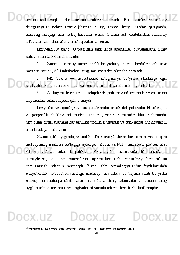 uchun   real   vaqt   audio   tarjima   imkonini   beradi.   Bu   tizimlar   masofaviy
delegatsiyalar   uchun   texnik   jihatdan   qulay,   ammo   ilmiy   jihatdan   qaraganda,
ularning   aniqligi   hali   to‘liq   kafolatli   emas.   Chunki   AI   kontekstdan,   madaniy
tafovutlardan, idiomalardan to‘liq xabardor emas.
Ilmiy-tahliliy   baho:   O‘tkazilgan   tahlillarga   asoslanib,   quyidagilarni   ilmiy
xulosa sifatida keltirish mumkin:
1. Zoom   — amaliy  samaradorlik bo‘yicha  yetakchi :  foydalanuvchilarga
moslashuvchan, AI funksiyalari keng, tarjima sifati o‘rtacha darajada.
2. MS   Teams   —   institutsional   integratsiya   bo‘yicha   afzallikga   ega :
xavfsizlik, korporativ xizmatlar va resurslarni boshqarish imkoniyati kuchli.
3. AI tarjima tizimlari — kelajak istiqboli mavjud, ammo hozircha inson
tarjimonlari bilan raqobat qila olmaydi .
Ilmiy jihatdan qaralganda, bu platformalar orqali delegatsiyalar til to‘siqlari
va   geografik   cheklovlarni   minimallashtirib,   yuqori   samaradorlikka   erishmoqda.
Shu bilan birga, ularning har birining texnik, lingvistik va funksional cheklovlarini
ham hisobga olish zarur.
Xulosa qilib aytganda, v irtual konferensiya platformalari zamonaviy xalqaro
muloqotning ajralmas  bo‘lagiga  aylangan. Zoom  va  MS Teams kabi  platformalar
AI   yondashuvi   bilan   birgalikda   delegatsiyalar   ishtirokida   til   to‘siqlarini
kamaytirish,   vaqt   va   xarajatlarni   optimallashtirish,   masofaviy   hamkorlikni
rivojlantirish   imkonini   bermoqda.   Biroq   ushbu   texnologiyalardan   foydalanishda
ehtiyotkorlik,   axborot   xavfsizligi,   madaniy   moslashuv   va   tarjima   sifati   bo‘yicha
ehtiyojlarni   inobatga   olish   zarur.   Bu   sohada   ilmiy   izlanishlar   va   amaliyotning
uyg‘unlashuvi tarjima texnologiyalarini yanada takomillashtirishi kutilmoqda 10
.
10
  Yunusova G. Madaniyatlararo kommunikatsiya asoslari. – Toshkent: Ma’naviyat, 2020.
24 