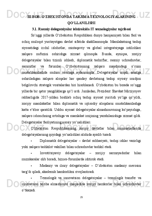 III BOB. O‘ZBEKISTONDA TARJIMA TEXNOLOGIYALARINING
QO‘LLANILISHI
3.1. Rasmiy delegatsiyalar ishtirokida IT texnologiyalar tajribasi
So‘nggi yillarda O‘zbekiston Respublikasi dunyo hamjamiyati bilan faol va
ochiq   muloqot   yuritayotgan   davlat   sifatida   shakllanmoqda.   Mamlakatning   tashqi
siyosatidagi   izchil   islohotlar,   mintaqaviy   va   global   integratsiyaga   intilishlari
xalqaro   nufuzini   oshirishga   xizmat   qilmoqda.   Bunda,   ayniqsa,   xorijiy
delegatsiyalar   bilan   tizimli   ishlash ,   diplomatik   tashriflar,   rasmiy   uchrashuvlar,
sammitlar   va   forumlar   O‘zbekistonning   xalqaro   maydondagi   o‘rnini
mustahkamlashda   muhim   vositaga   aylanmoqda.   Delegatsiyalar   orqali   amalga
oshiriladigan   xalqaro   aloqalar   har   qanday   davlatning   tashqi   siyosiy   imidjini
belgilovchi strategik vositalardan biri hisoblanadi. O‘zbekiston bu borada so‘nggi
yillarda bir qator yangiliklarga qo‘l urdi. Jumladan, Prezident Shavkat Mirziyoyev
rahbarligida   2017-yildan   boshlab   ochiq   tashqi   siyosat   yuritish   yo‘lga   qo‘yildi,
xorijiy   mamlakatlar   bilan   diplomatik   va   iqtisodiy   aloqalarni   mustahkamlashga
katta e’tibor qaratildi. Ushbu siyosat delegatsiyalar almashinuvining ko‘payishiga,
xalqaro ishonchning ortishiga va mamlakat imijining yaxshilanishiga xizmat qildi.
Delegatsiyalar faoliyatining asosiy yo‘nalishlari: 
O‘zbekiston   Respublikasining   xorijiy   davlatlar   bilan   munosabatlarida
delegatsiyalarning quyidagi yo‘nalishlari alohida ajralib turadi:
 Diplomatik   delegatsiyalar   –   davlat   rahbariyati,   tashqi   ishlar   vazirligi
yoki xalqaro tashkilot vakillari bilan uchrashuvlar tashkil etadi.
 Investitsiyaviy   delegatsiyalar   –   xorijiy   sarmoyadorlar   bilan
muzokaralar olib boradi, biznes-forumlarda ishtirok etadi.
 Madaniy   va   ilmiy   delegatsiyalar   –   O‘zbekiston   madaniy   merosini
targ‘ib qiladi, akademik hamkorlikni rivojlantiradi.
 Texnologik   va   innovatsion   delegatsiyalar   –   texnologik   transfer   va
innovatsion   tajriba   almashinuvi   maqsadida   xorijiy   hamkorlar   bilan   uchrashuvlar
o‘tkazadi.
25 