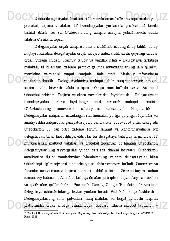 Ushbu delegatsiyalar faqat tashrif doirasida emas, balki muloqot madaniyati,
protokol,   tarjima   vositalari,   IT   texnologiyalar   yordamida   professional   tarzda
tashkil   etiladi.   Bu   esa   O‘zbekistonning   xalqaro   imidjini   yuksaltiruvchi   vosita
sifatida o‘z aksini topadi.
Delegatsiyalar   orqali   xalqaro   nufuzni   shakllantirishning   ilmiy   tahlili:   Ilmiy
nuqtayi nazardan, delegatsiyalar orqali xalqaro nufuz shakllanishi quyidagi omillar
orqali   yuzaga   chiqadi:   Rasmiy   tanlov   va   vakillik   sifati   –   Delegatsiya   tarkibiga
malakali,   til   biladigan,   xalqaro   protokolga   mos   mutaxassislarning   jalb   qilinishi
mamlakat   vakolatini   yuqori   darajada   ifoda   etadi.   Madaniy   tafovutlarga
moslashuvchanlik   –   Delegatsiyalarning   muloqot   uslubi,   nutq   madaniyati,   sovg‘a-
salom   odobi,   kiyinish   uslubi   xalqaro   etiketga   mos   bo‘lishi   zarur.   Bu   holat
ishonchni   oshiradi.   Tarjima   va   aloqa   vositalaridan   foydalanish   –   Delegatsiyalar
texnologiyadan   oqilona   foydalangan   holda   samarali   muloqot   o‘rnatishi
O‘zbekistonning   innovatsion   salohiyatini   ko‘rsatadi 11
.   Natijadorlik   –
Delegatsiyalar   natijasida   imzolangan   shartnomalar,   yo‘lga   qo‘yilgan   loyihalar   va
amaliy ishlar xalqaro hamjamiyatda ijobiy baholanadi. 2022–2024 yillar oralig‘ida
O‘zbekiston   30   dan   ortiq   xalqaro   forum,   sammit   va   konferensiyalarda   o‘z
delegatsiyasi  bilan  faol   ishtirok  etdi.  Har  bir   delegatsiya   tarkibida   tarjimonlar,  IT
mutaxassislar,   matbuot   vakillari   va   protokol   xodimlari   bo‘lganligi   O‘zbekiston
delegatsiyalarining   tayyorgarligi   yuqori   darajada   ekanini   ko‘rsatdi.   O‘zbekiston
amaliyotida   ilg‘or   yondashuvlar:   Mamlakatning   xalqaro   delegatsiyalar   bilan
ishlashdagi   ilg‘or   tajribasi   bir   necha   yo‘nalishda   namoyon   bo‘ladi:   Sammitlar   va
forumlar   uchun   maxsus   tarjima   tizimlari   tashkil   etilishi   –   Sinxron   tarjima   uchun
zamonaviy kabinalar, AI subtitrlash qurilmalari jalb qilinmoqda.   Tarjima ilovalari
va   qurilmalari   qo‘llanilishi   –   Pocketalk,   DeepL,   Google   Translate   kabi   vositalar
delegatsiya   ishtirokchilariga   tezkor   yordam   beradi.   Protokolni   raqamlashtirish   –
Delegatsiyalarning   safar   jadvallari,   nutq   matnlari   va   hujjat   aylanishi   raqamli
platformalar   orqali   amalga   oshirilmoqda.   Xalqaro   tillarda   axborot   taqdimoti   –
11
 Tashkent University of World Economy and Diplomacy. International protocol and etiquette guide. – TUWED 
Press, 2023.
26 