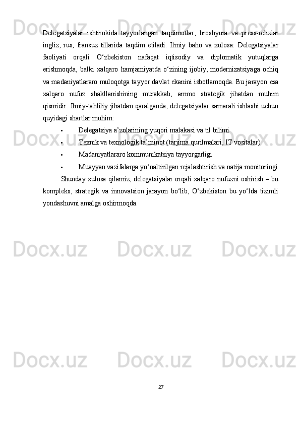 Delegatsiyalar   ishtirokida   tayyorlangan   taqdimotlar,   broshyura   va   press-relizlar
ingliz,   rus,   fransuz   tillarida   taqdim   etiladi.   Ilmiy   baho   va   xulosa:   Delegatsiyalar
faoliyati   orqali   O‘zbekiston   nafaqat   iqtisodiy   va   diplomatik   yutuqlarga
erishmoqda,   balki   xalqaro   hamjamiyatda   o‘zining   ijobiy,   modernizatsiyaga   ochiq
va madaniyatlararo muloqotga tayyor davlat ekanini isbotlamoqda. Bu jarayon esa
xalqaro   nufuz   shakllanishining   murakkab,   ammo   strategik   jihatdan   muhim
qismidir. Ilmiy-tahliliy jihatdan qaralganda, delegatsiyalar samarali ishlashi uchun
quyidagi shartlar muhim:
 Delegatsiya a’zolarining yuqori malakasi va til bilimi
 Texnik va texnologik ta’minot (tarjima qurilmalari, IT vositalar)
 Madaniyatlararo kommunikatsiya tayyorgarligi
 Muayyan vazifalarga yo‘naltirilgan rejalashtirish va natija monitoringi
Shunday xulosa qilamiz, delegatsiyalar orqali xalqaro nufuzni oshirish – bu
kompleks,   strategik   va   innovatsion   jarayon   bo‘lib,   O‘zbekiston   bu   yo‘lda   tizimli
yondashuvni amalga oshirmoqda.
27 