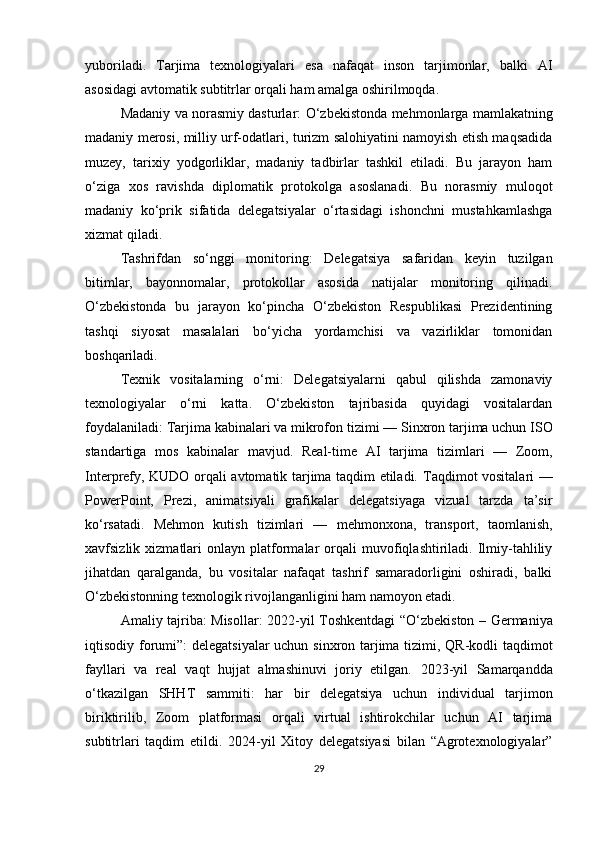 yuboriladi.   Tarjima   texnologiyalari   esa   nafaqat   inson   tarjimonlar,   balki   AI
asosidagi avtomatik subtitrlar orqali ham amalga oshirilmoqda.
Madaniy va norasmiy dasturlar:   O‘zbekistonda mehmonlarga mamlakatning
madaniy merosi, milliy urf-odatlari, turizm salohiyatini namoyish etish maqsadida
muzey,   tarixiy   yodgorliklar,   madaniy   tadbirlar   tashkil   etiladi.   Bu   jarayon   ham
o‘ziga   xos   ravishda   diplomatik   protokolga   asoslanadi.   Bu   norasmiy   muloqot
madaniy   ko‘prik   sifatida   delegatsiyalar   o‘rtasidagi   ishonchni   mustahkamlashga
xizmat qiladi.
Tashrifdan   so‘nggi   monitoring:   Delegatsiya   safaridan   keyin   tuzilgan
bitimlar,   bayonnomalar,   protokollar   asosida   natijalar   monitoring   qilinadi.
O‘zbekistonda   bu   jarayon   ko‘pincha   O‘zbekiston   Respublikasi   Prezidentining
tashqi   siyosat   masalalari   bo‘yicha   yordamchisi   va   vazirliklar   tomonidan
boshqariladi.
Texnik   vositalarning   o‘rni:   Delegatsiyalarni   qabul   qilishda   zamonaviy
texnologiyalar   o‘rni   katta.   O‘zbekiston   tajribasida   quyidagi   vositalardan
foydalaniladi:  Tarjima kabinalari va mikrofon tizimi  — Sinxron tarjima uchun ISO
standartiga   mos   kabinalar   mavjud.   Real-time   AI   tarjima   tizimlari   —   Zoom,
Interprefy, KUDO orqali avtomatik tarjima taqdim etiladi.   Taqdimot vositalari   —
PowerPoint,   Prezi,   animatsiyali   grafikalar   delegatsiyaga   vizual   tarzda   ta’sir
ko‘rsatadi.   Mehmon   kutish   tizimlari   —   mehmonxona,   transport,   taomlanish,
xavfsizlik  xizmatlari   onlayn  platformalar   orqali   muvofiqlashtiriladi.   Ilmiy-tahliliy
jihatdan   qaralganda,   bu   vositalar   nafaqat   tashrif   samaradorligini   oshiradi,   balki
O‘zbekistonning texnologik rivojlanganligini ham namoyon etadi.
Amaliy tajriba: Misollar:   2022-yil Toshkentdagi “O‘zbekiston – Germaniya
iqtisodiy forumi” : delegatsiyalar  uchun sinxron tarjima tizimi, QR-kodli taqdimot
fayllari   va   real   vaqt   hujjat   almashinuvi   joriy   etilgan.   2023-yil   Samarqandda
o‘tkazilgan   SHHT   sammiti :   har   bir   delegatsiya   uchun   individual   tarjimon
biriktirilib,   Zoom   platformasi   orqali   virtual   ishtirokchilar   uchun   AI   tarjima
subtitrlari   taqdim   etildi.   2024-yil   Xitoy   delegatsiyasi   bilan   “Agrotexnologiyalar”
29 