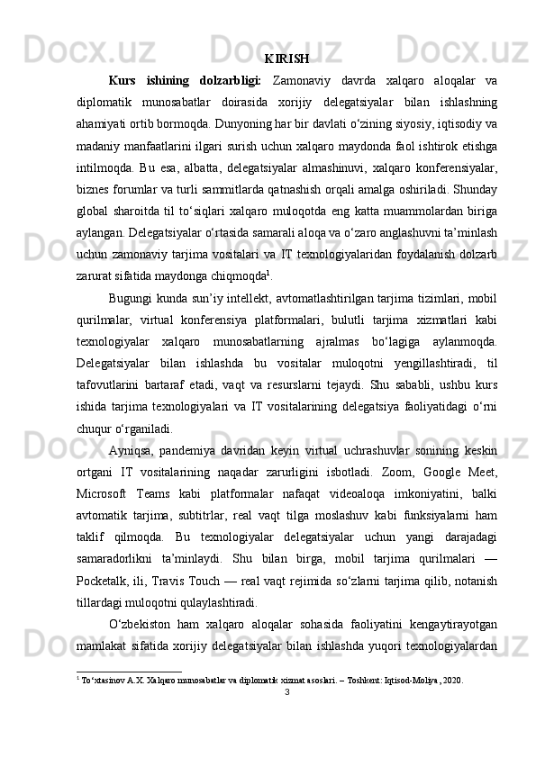 KIRISH
Kurs   ishining   dolzarbligi:   Zamonaviy   davrda   xalqaro   aloqalar   va
diplomatik   munosabatlar   doirasida   xorijiy   delegatsiyalar   bilan   ishlashning
ahamiyati ortib bormoqda. Dunyoning har bir davlati o‘zining siyosiy, iqtisodiy va
madaniy manfaatlarini  ilgari surish uchun xalqaro maydonda faol  ishtirok etishga
intilmoqda.   Bu   esa,   albatta,   delegatsiyalar   almashinuvi,   xalqaro   konferensiyalar,
biznes forumlar va turli sammitlarda qatnashish orqali amalga oshiriladi. Shunday
global   sharoitda   til   to‘siqlari   xalqaro   muloqotda   eng   katta   muammolardan   biriga
aylangan. Delegatsiyalar o‘rtasida samarali aloqa va o‘zaro anglashuvni ta’minlash
uchun   zamonaviy   tarjima   vositalari   va   IT   texnologiyalaridan   foydalanish   dolzarb
zarurat sifatida maydonga chiqmoqda 1
.
Bugungi  kunda sun’iy intellekt, avtomatlashtirilgan tarjima tizimlari, mobil
qurilmalar,   virtual   konferensiya   platformalari,   bulutli   tarjima   xizmatlari   kabi
texnologiyalar   xalqaro   munosabatlarning   ajralmas   bo‘lagiga   aylanmoqda.
Delegatsiyalar   bilan   ishlashda   bu   vositalar   muloqotni   yengillashtiradi,   til
tafovutlarini   bartaraf   etadi,   vaqt   va   resurslarni   tejaydi.   Shu   sababli,   ushbu   kurs
ishida   tarjima   texnologiyalari   va   IT   vositalarining   delegatsiya   faoliyatidagi   o‘rni
chuqur o‘rganiladi.
Ayniqsa,   pandemiya   davridan   keyin   virtual   uchrashuvlar   sonining   keskin
ortgani   IT   vositalarining   naqadar   zarurligini   isbotladi.   Zoom,   Google   Meet,
Microsoft   Teams   kabi   platformalar   nafaqat   videoaloqa   imkoniyatini,   balki
avtomatik   tarjima,   subtitrlar,   real   vaqt   tilga   moslashuv   kabi   funksiyalarni   ham
taklif   qilmoqda.   Bu   texnologiyalar   delegatsiyalar   uchun   yangi   darajadagi
samaradorlikni   ta’minlaydi.   Shu   bilan   birga,   mobil   tarjima   qurilmalari   —
Pocketalk, ili, Travis Touch — real vaqt rejimida so‘zlarni tarjima qilib, notanish
tillardagi muloqotni qulaylashtiradi.
O‘zbekiston   ham   xalqaro   aloqalar   sohasida   faoliyatini   kengaytirayotgan
mamlakat   sifatida   xorijiy   delegatsiyalar   bilan   ishlashda   yuqori   texnologiyalardan
1
  To‘xtasinov A.X. Xalqaro munosabatlar va diplomatik xizmat asoslari. – Toshkent: Iqtisod-Moliya, 2020.
3 