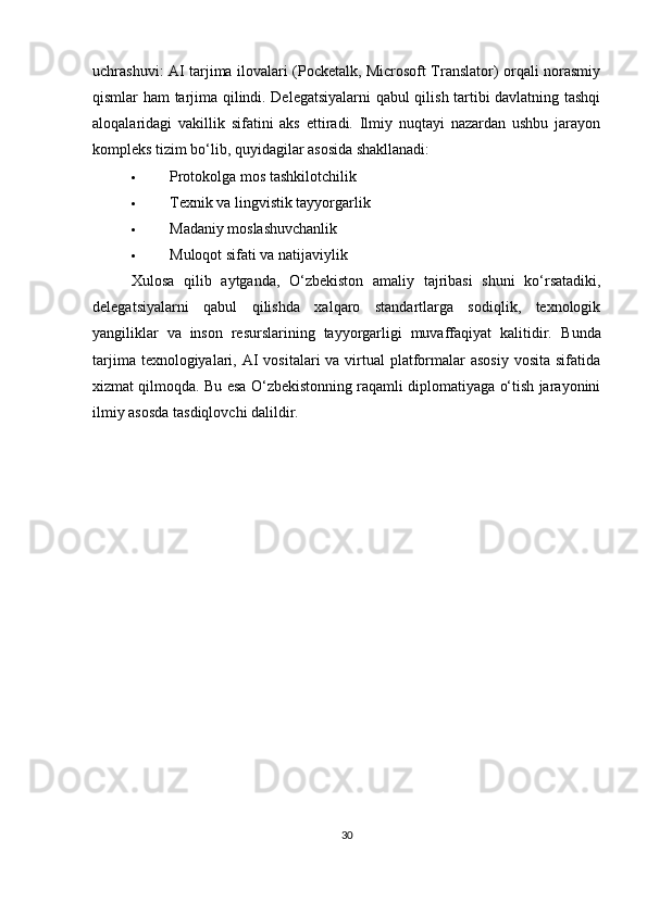 uchrashuvi : AI tarjima ilovalari (Pocketalk, Microsoft Translator) orqali norasmiy
qismlar ham tarjima qilindi. Delegatsiyalarni qabul qilish tartibi davlatning tashqi
aloqalaridagi   vakillik   sifatini   aks   ettiradi.   Ilmiy   nuqtayi   nazardan   ushbu   jarayon
kompleks tizim bo‘lib, quyidagilar asosida shakllanadi:
 Protokolga mos tashkilotchilik
 Texnik va lingvistik tayyorgarlik
 Madaniy moslashuvchanlik
 Muloqot sifati va natijaviylik
Xulosa   qilib   aytganda ,   O‘zbekiston   amaliy   tajribasi   shuni   ko‘rsatadiki,
delegatsiyalarni   qabul   qilishda   xalqaro   standartlarga   sodiqlik,   texnologik
yangiliklar   va   inson   resurslarining   tayyorgarligi   muvaffaqiyat   kalitidir.   Bunda
tarjima texnologiyalari, AI  vositalari  va virtual  platformalar  asosiy  vosita  sifatida
xizmat qilmoqda. Bu esa O‘zbekistonning raqamli diplomatiyaga o‘tish jarayonini
ilmiy asosda tasdiqlovchi dalildir.
30 