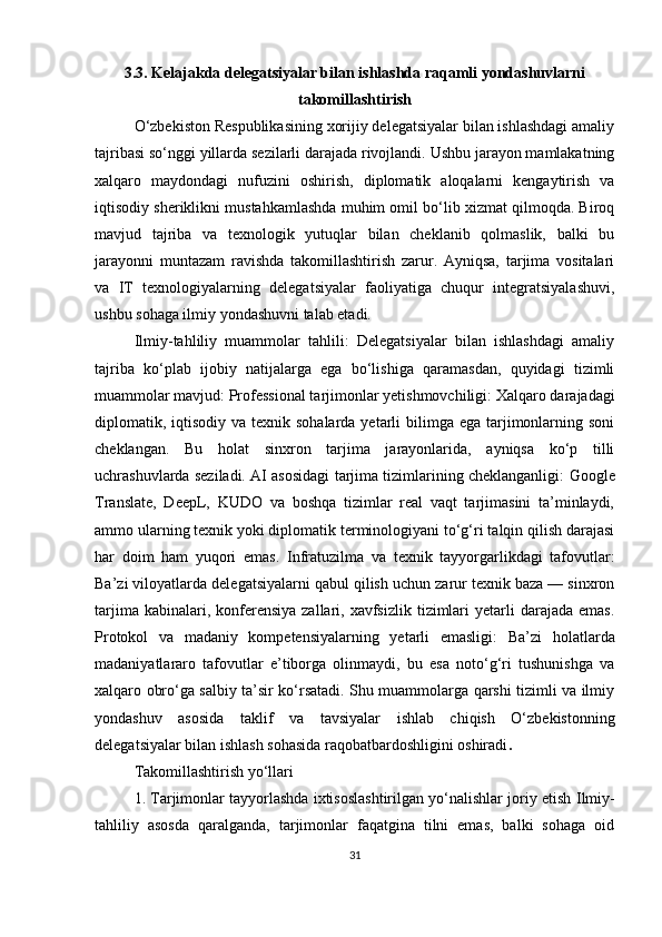 3.3. Kelajakda delegatsiyalar bilan ishlashda raqamli yondashuvlarni
takomillashtirish
O‘zbekiston Respublikasining xorijiy delegatsiyalar bilan ishlashdagi amaliy
tajribasi so‘nggi yillarda sezilarli darajada rivojlandi. Ushbu jarayon mamlakatning
xalqaro   maydondagi   nufuzini   oshirish,   diplomatik   aloqalarni   kengaytirish   va
iqtisodiy sheriklikni mustahkamlashda muhim omil bo‘lib xizmat qilmoqda. Biroq
mavjud   tajriba   va   texnologik   yutuqlar   bilan   cheklanib   qolmaslik,   balki   bu
jarayonni   muntazam   ravishda   takomillashtirish   zarur.   Ayniqsa,   tarjima   vositalari
va   IT   texnologiyalarning   delegatsiyalar   faoliyatiga   chuqur   integratsiyalashuvi,
ushbu sohaga ilmiy yondashuvni talab etadi.
Ilmiy-tahliliy   muammolar   tahlili:   Delegatsiyalar   bilan   ishlashdagi   amaliy
tajriba   ko‘plab   ijobiy   natijalarga   ega   bo‘lishiga   qaramasdan,   quyidagi   tizimli
muammolar mavjud:  Professional tarjimonlar yetishmovchiligi:  Xalqaro darajadagi
diplomatik, iqtisodiy  va texnik sohalarda yetarli  bilimga ega tarjimonlarning soni
cheklangan.   Bu   holat   sinxron   tarjima   jarayonlarida,   ayniqsa   ko‘p   tilli
uchrashuvlarda seziladi.   AI asosidagi tarjima tizimlarining cheklanganligi:   Google
Translate,   DeepL,   KUDO   va   boshqa   tizimlar   real   vaqt   tarjimasini   ta’minlaydi,
ammo ularning texnik yoki diplomatik terminologiyani to‘g‘ri talqin qilish darajasi
har   doim   ham   yuqori   emas.   Infratuzilma   va   texnik   tayyorgarlikdagi   tafovutlar:
Ba’zi viloyatlarda delegatsiyalarni qabul qilish uchun zarur texnik baza — sinxron
tarjima  kabinalari, konferensiya  zallari, xavfsizlik  tizimlari   yetarli   darajada  emas.
Protokol   va   madaniy   kompetensiyalarning   yetarli   emasligi:   Ba’zi   holatlarda
madaniyatlararo   tafovutlar   e’tiborga   olinmaydi,   bu   esa   noto‘g‘ri   tushunishga   va
xalqaro obro‘ga salbiy ta’sir ko‘rsatadi. Shu muammolarga qarshi tizimli va ilmiy
yondashuv   asosida   taklif   va   tavsiyalar   ishlab   chiqish   O‘zbekistonning
delegatsiyalar bilan ishlash sohasida raqobatbardoshligini oshiradi . 
Takomillashtirish yo‘llari 
1. Tarjimonlar tayyorlashda ixtisoslashtirilgan yo‘nalishlar joriy etish  Ilmiy-
tahliliy   asosda   qaralganda,   tarjimonlar   faqatgina   tilni   emas,   balki   sohaga   oid
31 