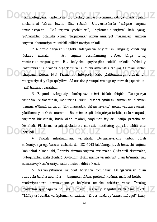 terminologiyani,   diplomatik   protokolni,   xalqaro   kommunikatsiya   madaniyatini
mukammal   bilishi   lozim.   Shu   sababli:   Universitetlarda   “xalqaro   tarjima
texnologiyalari”,   “AI   tarjima   yechimlari”,   “diplomatik   tarjima”   kabi   yangi
yo‘nalishlar   ochilishi   kerak.   Tarjimonlar   uchun   amaliyot   markazlari,   sinxron
tarjima laboratoriyalari tashkil etilishi tavsiya etiladi. 
2. AI texnologiyalarining lokalizatsiyasi va joriy etilishi:  Bugungi kunda eng
dolzarb   masala   —   AI   tarjima   vositalarining   o‘zbek   tiliga   to‘liq
moslashtirilmaganligidir.   Bu   bo‘yicha   quyidagilar   taklif   etiladi:   Mahalliy
dasturchilar   ishtirokida   o‘zbek   tilida   ishlovchi   avtomatik   tarjima   tizimlari   ishlab
chiqilsin.   Zoom,   MS   Teams   va   Interprefy   kabi   platformalarga   o‘zbek   tili
integratsiyasi  yo‘lga qo‘yilsin. AI asosidagi  nutqni matnga aylantirish (speech-to-
text) tizimlari yaratilsin.
3.   Raqamli   delegatsiya   boshqaruv   tizimi   ishlab   chiqish:   Delegatsiya
tashrifini   rejalashtirish,   monitoring   qilish,   hisobot   yuritish   jarayonlari   elektron
tizimga   o‘tkazilishi   zarur.   Shu   maqsadda:   delegatsiya.uz”   nomli   yagona   raqamli
platforma yaratilishi  mumkin.   Bu tizim  orqali  delegatsiya  tarkibi, safar  maqsadi,
tarjimon   biriktirish,   kutib   olish   rejalari,   taqdimot   fayllari,   natija   protokollari
kiritiladi.   Platforma   orqali   davlatlararo   statistik   monitoring   va   sifat   tahlili   olib
boriladi.
4.   Texnik   infratuzilmani   yangilash:   Delegatsiyalarni   qabul   qilish
imkoniyatiga ega barcha shaharlarda: ISO 4043 talablariga javob beruvchi tarjima
kabinalari   o‘rnatilishi,   Portativ   sinxron   tarjima   qurilmalari   (infraqizil   sistemalar,
quloqchinlar, mikrofonlar), Avtonom elektr  manba va internet  bilan ta’minlangan
zamonaviy konferensiya zallari tashkil etilishi kerak.
5.   Madaniyatlararo   muloqot   bo‘yicha   treninglar:   Delegatsiyalar   bilan
ishlovchi barcha xodimlar — tarjimon, rahbar, protokol xodimi, matbuot kotibi —
madaniyatlararo   kommunikatsiya   bo‘yicha   malaka   oshirishi   zarur.   Trening
mavzulari   quyidagicha   bo‘lishi   mumkin:   “Madaniy   sezgirlik   va   xalqaro   etiket”
“Milliy urf-odatlar va diplomatik noziklik” “Kross-madaniy biznes muloqot” Ilmiy
32 