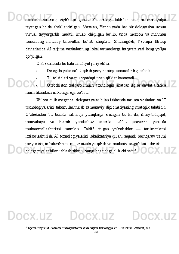 asoslash   va   natijaviylik   prognozi .   Yuqoridagi   takliflar   xalqaro   amaliyotga
tayangan   holda   shakllantirilgan.   Masalan,   Yaponiyada   har   bir   delegatsiya   uchun
virtual   tayyorgarlik   moduli   ishlab   chiqilgan   bo‘lib,   unda   mezbon   va   mehmon
tomonning   madaniy   tafovutlari   ko‘rib   chiqiladi.   Shuningdek,   Yevropa   Ittifoqi
davlatlarida AI tarjima vositalarining lokal tarmoqlarga integratsiyasi  keng yo‘lga
qo‘yilgan.
O‘zbekistonda bu kabi amaliyot joriy etilsa:
 Delegatsiyalar qabul qilish jarayonining samaradorligi oshadi.
 Til to‘siqlari va muloqotdagi noaniqliklar kamayadi.
 O‘zbekiston   xalqaro   imijini   texnologik   jihatdan   ilg‘or   davlat   sifatida
mustahkamlash imkoniga ega bo‘ladi.
Xulosa qilib aytganda, d elegatsiyalar bilan ishlashda tarjima vositalari va IT
texnologiyalarini   takomillashtirish   zamonaviy   diplomatiyaning   strategik   talabidir.
O‘zbekiston   bu   borada   salmoqli   yutuqlarga   erishgan   bo‘lsa-da,   ilmiy-tadqiqot,
innovatsiya   va   tizimli   yondashuv   asosida   ushbu   jarayonni   yana-da
mukammallashtirishi   mumkin.   Taklif   etilgan   yo‘nalishlar   —   tarjimonlarni
ixtisoslashtirish, AI texnologiyalarini lokalizatsiya qilish, raqamli boshqaruv tizimi
joriy etish, infratuzilmani modernizatsiya qilish va madaniy sezgirlikni oshirish —
delegatsiyalar bilan ishlash sifatini yangi bosqichga olib chiqadi 12
.
12
  Egamberdiyev M. Zoom va Teams platformalarida tarjima texnologiyalari. – Toshkent: Axborot, 2021.
33 