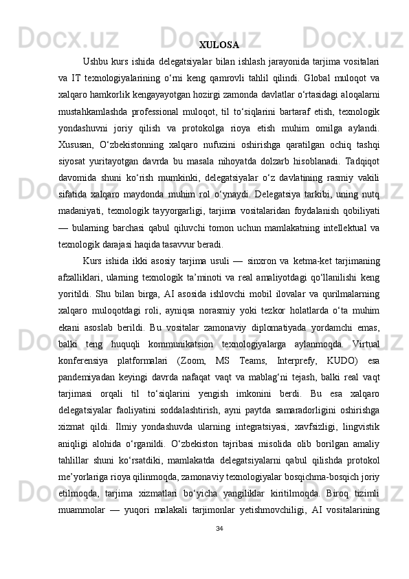XULOSA
Ushbu   kurs   ishida   delegatsiyalar   bilan   ishlash   jarayonida   tarjima   vositalari
va   IT   texnologiyalarining   o‘rni   keng   qamrovli   tahlil   qilindi.   Global   muloqot   va
xalqaro hamkorlik kengayayotgan hozirgi zamonda davlatlar o‘rtasidagi aloqalarni
mustahkamlashda   professional   muloqot,   til   to‘siqlarini   bartaraf   etish,   texnologik
yondashuvni   joriy   qilish   va   protokolga   rioya   etish   muhim   omilga   aylandi.
Xususan,   O‘zbekistonning   xalqaro   nufuzini   oshirishga   qaratilgan   ochiq   tashqi
siyosat   yuritayotgan   davrda   bu   masala   nihoyatda   dolzarb   hisoblanadi.   Tadqiqot
davomida   shuni   ko‘rish   mumkinki,   delegatsiyalar   o‘z   davlatining   rasmiy   vakili
sifatida   xalqaro   maydonda   muhim   rol   o‘ynaydi.   Delegatsiya   tarkibi,   uning   nutq
madaniyati,   texnologik   tayyorgarligi,   tarjima   vositalaridan   foydalanish   qobiliyati
—   bularning   barchasi   qabul   qiluvchi   tomon   uchun   mamlakatning   intellektual   va
texnologik darajasi haqida tasavvur beradi. 
Kurs   ishida   ikki   asosiy   tarjima   usuli   —   sinxron   va   ketma-ket   tarjima ning
afzalliklari,   ularning   texnologik   ta’minoti   va   real   amaliyotdagi   qo‘llanilishi   keng
yoritildi.   Shu   bilan   birga,   AI   asosida   ishlovchi   mobil   ilovalar   va   qurilmalarning
xalqaro   muloqotdagi   roli,   ayniqsa   norasmiy   yoki   tezkor   holatlarda   o‘ta   muhim
ekani   asoslab   berildi.   Bu   vositalar   zamonaviy   diplomatiyada   yordamchi   emas,
balki   teng   huquqli   kommunikatsion   texnologiyalarga   aylanmoqda.   Virtual
konferensiya   platformalari   (Zoom,   MS   Teams,   Interprefy,   KUDO)   esa
pandemiyadan   keyingi   davrda   nafaqat   vaqt   va   mablag‘ni   tejash,   balki   real   vaqt
tarjimasi   orqali   til   to‘siqlarini   yengish   imkonini   berdi.   Bu   esa   xalqaro
delegatsiyalar   faoliyatini   soddalashtirish,   ayni   paytda   samaradorligini   oshirishga
xizmat   qildi.   Ilmiy   yondashuvda   ularning   integratsiyasi,   xavfsizligi,   lingvistik
aniqligi   alohida   o‘rganildi.   O‘zbekiston   tajribasi   misolida   olib   borilgan   amaliy
tahlillar   shuni   ko‘rsatdiki,   mamlakatda   delegatsiyalarni   qabul   qilishda   protokol
me’yorlariga rioya qilinmoqda, zamonaviy texnologiyalar bosqichma-bosqich joriy
etilmoqda,   tarjima   xizmatlari   bo‘yicha   yangiliklar   kiritilmoqda.   Biroq   tizimli
muammolar   —   yuqori   malakali   tarjimonlar   yetishmovchiligi,   AI   vositalarining
34 