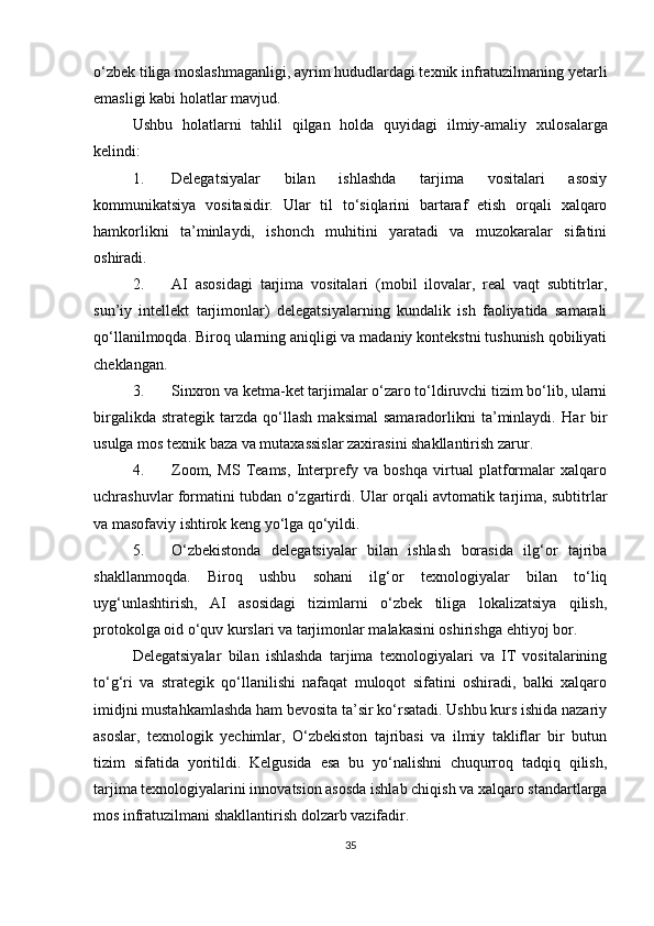 o‘zbek tiliga moslashmaganligi, ayrim hududlardagi texnik infratuzilmaning yetarli
emasligi kabi holatlar mavjud.
Ushbu   holatlarni   tahlil   qilgan   holda   quyidagi   ilmiy-amaliy   xulosalarga
kelindi :
1. Delegatsiyalar   bilan   ishlashda   tarjima   vositalari   asosiy
kommunikatsiya   vositasidir.   Ular   til   to‘siqlarini   bartaraf   etish   orqali   xalqaro
hamkorlikni   ta’minlaydi,   ishonch   muhitini   yaratadi   va   muzokaralar   sifatini
oshiradi.
2. AI   asosidagi   tarjima   vositalari   (mobil   ilovalar,   real   vaqt   subtitrlar,
sun’iy   intellekt   tarjimonlar)   delegatsiyalarning   kundalik   ish   faoliyatida   samarali
qo‘llanilmoqda.  Biroq ularning aniqligi va madaniy kontekstni tushunish qobiliyati
cheklangan.
3. Sinxron va ketma-ket tarjimalar o‘zaro to‘ldiruvchi tizim bo‘lib, ularni
birgalikda   strategik   tarzda   qo‘llash   maksimal   samaradorlikni   ta’minlaydi.   Har   bir
usulga mos texnik baza va mutaxassislar zaxirasini shakllantirish zarur.
4. Zoom,   MS   Teams,   Interprefy   va   boshqa   virtual   platformalar   xalqaro
uchrashuvlar formatini tubdan o‘zgartirdi.   Ular orqali avtomatik tarjima, subtitrlar
va masofaviy ishtirok keng yo‘lga qo‘yildi.
5. O‘zbekistonda   delegatsiyalar   bilan   ishlash   borasida   ilg‘or   tajriba
shakllanmoqda.   Biroq   ushbu   sohani   ilg‘or   texnologiyalar   bilan   to‘liq
uyg‘unlashtirish,   AI   asosidagi   tizimlarni   o‘zbek   tiliga   lokalizatsiya   qilish,
protokolga oid o‘quv kurslari va tarjimonlar malakasini oshirishga ehtiyoj bor.
Delegatsiyalar   bilan   ishlashda   tarjima   texnologiyalari   va   IT   vositalarining
to‘g‘ri   va   strategik   qo‘llanilishi   nafaqat   muloqot   sifatini   oshiradi,   balki   xalqaro
imidjni mustahkamlashda ham bevosita ta’sir ko‘rsatadi. Ushbu kurs ishida nazariy
asoslar,   texnologik   yechimlar,   O‘zbekiston   tajribasi   va   ilmiy   takliflar   bir   butun
tizim   sifatida   yoritildi.   Kelgusida   esa   bu   yo‘nalishni   chuqurroq   tadqiq   qilish,
tarjima texnologiyalarini innovatsion asosda ishlab chiqish va xalqaro standartlarga
mos infratuzilmani shakllantirish dolzarb vazifadir.
35 