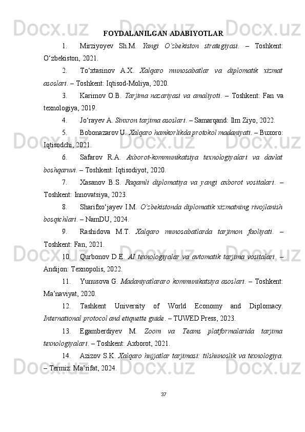FOYDALANILGAN ADABIYOTLAR
1. Mirziyoyev   Sh.M.   Yangi   O‘zbekiston   strategiyasi .   –   Toshkent:
O‘zbekiston, 2021.
2. To‘xtasinov   A.X.   Xalqaro   munosabatlar   va   diplomatik   xizmat
asoslari . – Toshkent: Iqtisod-Moliya, 2020.
3. Karimov   O.B.   Tarjima   nazariyasi   va   amaliyoti .   –   Toshkent:   Fan   va
texnologiya, 2019.
4. Jo‘rayev A.  Sinxron tarjima asoslari . – Samarqand: Ilm Ziyo, 2022.
5. Bobonazarov U.  Xalqaro hamkorlikda protokol madaniyati . – Buxoro:
Iqtisodchi, 2021.
6. Safarov   R.A.   Axborot-kommunikatsiya   texnologiyalari   va   davlat
boshqaruvi . – Toshkent: Iqtisodiyot, 2020.
7. Xasanov   B.S.   Raqamli   diplomatiya   va   yangi   axborot   vositalari .   –
Toshkent: Innovatsiya, 2023.
8. Sharifxo‘jayev   I.M.   O‘zbekistonda   diplomatik   xizmatning   rivojlanish
bosqichlari . – NamDU, 2024.
9. Rashidova   M.T.   Xalqaro   munosabatlarda   tarjimon   faoliyati .   –
Toshkent: Fan, 2021.
10. Qurbonov   D.E.   AI   texnologiyalar   va   avtomatik   tarjima   vositalari .   –
Andijon: Texnopolis, 2022.
11. Yunusova G.   Madaniyatlararo kommunikatsiya asoslari . – Toshkent:
Ma’naviyat, 2020.
12. Tashkent   University   of   World   Economy   and   Diplomacy.
International protocol and etiquette guide . – TUWED Press, 2023.
13. Egamberdiyev   M.   Zoom   va   Teams   platformalarida   tarjima
texnologiyalari . – Toshkent: Axborot, 2021.
14. Azizov  S.K.   Xalqaro  hujjatlar  tarjimasi:   tilshunoslik   va  texnologiya .
– Termiz: Ma’rifat, 2024.
37 