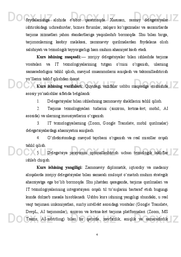 foydalanishga   alohida   e’tibor   qaratmoqda.   Xususan,   rasmiy   delegatsiyalar
ishtirokidagi uchrashuvlar, biznes forumlar, xalqaro ko‘rgazmalar  va sammitlarda
tarjima   xizmatlari   jahon   standartlariga   yaqinlashib   bormoqda.   Shu   bilan   birga,
tarjimonlarning   kasbiy   malakasi,   zamonaviy   qurilmalardan   foydalana   olish
salohiyati va texnologik tayyorgarligi ham muhim ahamiyat kasb etadi.
Kurs   ishining   maqsadi: —   xorijiy   delegatsiyalar   bilan   ishlashda   tarjima
vositalari   va   IT   texnologiyalarining   tutgan   o‘rnini   o‘rganish,   ularning
samaradorligini   tahlil   qilish,   mavjud   muammolarni   aniqlash   va   takomillashtirish
yo‘llarini taklif qilishdan iborat.
Kurs   ishining   vazifalari:   Quyidagi   vazifalar   ushbu   maqsadga   erishishda
asosiy yo‘nalishlar sifatida belgilandi: 
1. Delegatsiyalar bilan ishlashning zamonaviy shakllarini tahlil qilish.
2. Tarjima   texnologiyalari   turlarini   (sinxron,   ketma-ket,   mobil,   AI
asosida) va ularning xususiyatlarini o‘rganish.
3. IT   texnologiyalarning   (Zoom,   Google   Translate,   mobil   qurilmalar)
delegatsiyalardagi ahamiyatini aniqlash.
4. O‘zbekistondagi   mavjud   tajribani   o‘rganish   va   real   misollar   orqali
tahlil qilish.
5. Delegatsiya   jarayonini   optimallashtirish   uchun   texnologik   takliflar
ishlab chiqish.
Kurs   ishining   yangiligi:   Zamonaviy   diplomatik,   iqtisodiy   va   madaniy
aloqalarda xorijiy delegatsiyalar bilan samarali muloqot o‘rnatish muhim strategik
ahamiyatga   ega   bo‘lib   bormoqda.   Shu   jihatdan   qaraganda,   tarjima   qurilmalari   va
IT   texnologiyalarining   integratsiyasi   orqali   til   to‘siqlarini   bartaraf   etish   bugungi
kunda dolzarb masala hisoblanadi. Ushbu kurs ishining yangiligi shundaki, u real
vaqt tarjimasi imkoniyatlari, sun'iy intellekt asosidagi vositalar (Google Translate,
DeepL,   AI   tarjimonlar),   sinxron   va   ketma-ket   tarjima   platformalari   (Zoom,   MS
Teams,   AI-subtitling)   bilan   bir   qatorda,   xavfsizlik,   aniqlik   va   samaradorlik
4 