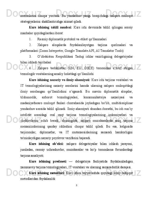 mezonlarini   chuqur   yoritadi.   Bu   yondashuv   yangi   bosqichdagi   xalqaro   muloqot
strategiyalarini shakllantirishga xizmat qiladi.
Kurs   ishining   tahlil   manbai:   Kurs   ishi   davomida   tahlil   qilingan   asosiy
manbalar quyidagilardan iborat:
1. Rasmiy diplomatik protokol va etiket qo‘llanmalari
2. Xalqaro   aloqalarda   foydalanilayotgan   tarjima   qurilmalari   va
platformalari (Zoom Interpreter, Google Translate API, AI Translator Tools)
3. O‘zbekiston   Respublikasi   Tashqi   ishlar   vazirligining   delegatsiyalar
bilan ishlash tajribalari
4. Xalqaro   tashkilotlar   (UN,   EU,   OSCE)   tomonidan   e’tirof   etilgan
texnologik vositalarning amaliy holatdagi qo‘llanilishi
Kurs ishining nazariy va ilmiy ahamiyati:   Kurs ishi  tarjima vositalari va
IT   texnologiyalarining   nazariy   asoslarini   hamda   ularning   xalqaro   muloqotdagi
ilmiy   asoslangan   qo‘llanilishini   o‘rganadi.   Bu   mavzu   diplomatik   aloqalar,
tilshunoslik,   axborot   texnologiyalari,   kommunikatsiya   nazariyasi   va
madaniyatlararo   muloqot   fanlari   chorrahasida   joylashgan   bo‘lib,   multidissiplinar
yondashuv asosida tahlil qilinadi. Ilmiy ahamiyati shundan iboratki, bu ish sun’iy
intellekt   asosidagi   real   vaqt   tarjima   texnologiyalarining   imkoniyatlari   va
cheklovlarini   ochib   beradi,   shuningdek,   xalqaro   muzokaralarda   aniq   tarjima
mexanizmlarining   qanday   ishlashini   chuqur   tahlil   qiladi.   Bu   esa,   kelgusida
tarjimonlar,   diplomatlar,   va   IT   mutaxassislarining   samarali   hamkorligini
ta'minlaydigan nazariy poydevor vazifasini bajaradi.
Kurs   ishining   ob’ekti:   xalqaro   delegatsiyalar   bilan   ishlash   jarayoni,
jumladan,   rasmiy   uchrashuvlar,   muzokaralar   va   ko‘p   tomonlama   forumlardagi
tarjima amaliyoti.
Kurs   ishining   predmeti   —   delegatsiya   faoliyatida   foydalaniladigan
zamonaviy tarjima texnologiyalari, IT vositalari va ularning samaradorlik darajasi.
Kurs ishining metodlari:   Kurs ishini tayyorlashda quyidagi ilmiy-tadqiqot
metodlaridan foydalanildi:
5 