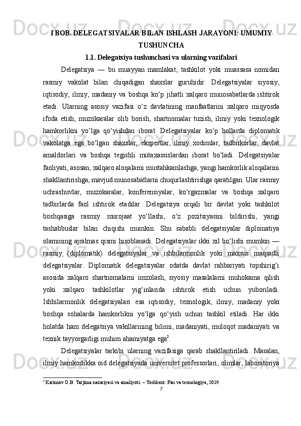I BOB. DELEGATSIYALAR BILAN ISHLASH JARAYONI: UMUMIY
TUSHUNCHA
1.1. Delegatsiya tushunchasi va ularning vazifalari
Delegatsiya   —   bu   muayyan   mamlakat,   tashkilot   yoki   muassasa   nomidan
rasmiy   vakolat   bilan   chiqadigan   shaxslar   guruhidir.   Delegatsiyalar   siyosiy,
iqtisodiy,   ilmiy,   madaniy   va   boshqa   ko‘p   jihatli   xalqaro   munosabatlarda   ishtirok
etadi.   Ularning   asosiy   vazifasi   o‘z   davlatining   manfaatlarini   xalqaro   miqyosda
ifoda   etish,   muzokaralar   olib   borish,   shartnomalar   tuzish,   ilmiy   yoki   texnologik
hamkorlikni   yo‘lga   qo‘yishdan   iborat.   Delegatsiyalar   ko‘p   hollarda   diplomatik
vakolatga   ega   bo‘lgan   shaxslar,   ekspertlar,   ilmiy   xodimlar,   tadbirkorlar,   davlat
amaldorlari   va   boshqa   tegishli   mutaxassislardan   iborat   bo‘ladi.   Delegatsiyalar
faoliyati, asosan, xalqaro aloqalarni mustahkamlashga, yangi hamkorlik aloqalarini
shakllantirishga, mavjud munosabatlarni chuqurlashtirishga qaratilgan. Ular rasmiy
uchrashuvlar,   muzokaralar,   konferensiyalar,   ko‘rgazmalar   va   boshqa   xalqaro
tadbirlarda   faol   ishtirok   etadilar.   Delegatsiya   orqali   bir   davlat   yoki   tashkilot
boshqasiga   rasmiy   murojaat   yo‘llashi,   o‘z   pozitsiyasini   bildirishi,   yangi
tashabbuslar   bilan   chiqishi   mumkin.   Shu   sababli   delegatsiyalar   diplomatiya
olamining ajralmas qismi  hisoblanadi. Delegatsiyalar  ikki  xil  bo‘lishi mumkin —
rasmiy   (diplomatik)   delegatsiyalar   va   ishbilarmonlik   yoki   maxsus   maqsadli
delegatsiyalar.   Diplomatik   delegatsiyalar   odatda   davlat   rahbariyati   topshirig‘i
asosida   xalqaro   shartnomalarni   imzolash,   siyosiy   masalalarni   muhokama   qilish
yoki   xalqaro   tashkilotlar   yig‘inlarida   ishtirok   etish   uchun   yuboriladi.
Ishbilarmonlik   delegatsiyalari   esa   iqtisodiy,   texnologik,   ilmiy,   madaniy   yoki
boshqa   sohalarda   hamkorlikni   yo‘lga   qo‘yish   uchun   tashkil   etiladi.   Har   ikki
holatda   ham   delegatsiya   vakillarining   bilimi,   madaniyati,   muloqot   madaniyati   va
texnik tayyorgarligi muhim ahamiyatga ega 2
.
Delegatsiyalar   tarkibi   ularning   vazifasiga   qarab   shakllantiriladi.   Masalan,
ilmiy hamkorlikka oid delegatsiyada universitet professorlari, olimlar, laboratoriya
2
  Karimov O.B. Tarjima nazariyasi va amaliyoti. – Toshkent: Fan va texnologiya, 2019.
7 