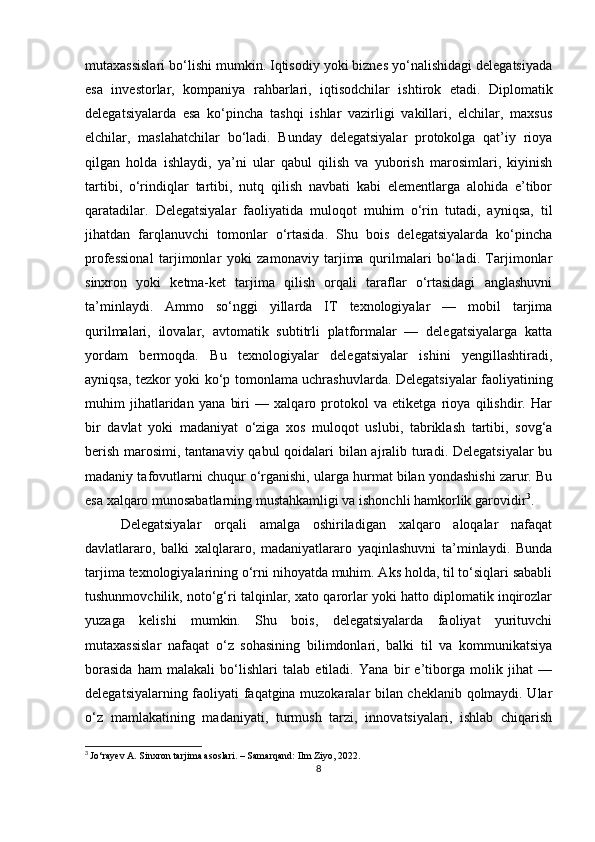 mutaxassislari bo‘lishi mumkin. Iqtisodiy yoki biznes yo‘nalishidagi delegatsiyada
esa   investorlar,   kompaniya   rahbarlari,   iqtisodchilar   ishtirok   etadi.   Diplomatik
delegatsiyalarda   esa   ko‘pincha   tashqi   ishlar   vazirligi   vakillari,   elchilar,   maxsus
elchilar,   maslahatchilar   bo‘ladi.   Bunday   delegatsiyalar   protokolga   qat’iy   rioya
qilgan   holda   ishlaydi,   ya’ni   ular   qabul   qilish   va   yuborish   marosimlari,   kiyinish
tartibi,   o‘rindiqlar   tartibi,   nutq   qilish   navbati   kabi   elementlarga   alohida   e’tibor
qaratadilar.   Delegatsiyalar   faoliyatida   muloqot   muhim   o‘rin   tutadi,   ayniqsa,   til
jihatdan   farqlanuvchi   tomonlar   o‘rtasida.   Shu   bois   delegatsiyalarda   ko‘pincha
professional   tarjimonlar   yoki   zamonaviy   tarjima   qurilmalari   bo‘ladi.   Tarjimonlar
sinxron   yoki   ketma-ket   tarjima   qilish   orqali   taraflar   o‘rtasidagi   anglashuvni
ta’minlaydi.   Ammo   so‘nggi   yillarda   IT   texnologiyalar   —   mobil   tarjima
qurilmalari,   ilovalar,   avtomatik   subtitrli   platformalar   —   delegatsiyalarga   katta
yordam   bermoqda.   Bu   texnologiyalar   delegatsiyalar   ishini   yengillashtiradi,
ayniqsa, tezkor yoki ko‘p tomonlama uchrashuvlarda. Delegatsiyalar faoliyatining
muhim   jihatlaridan   yana   biri   —   xalqaro   protokol   va   etiketga   rioya   qilishdir.   Har
bir   davlat   yoki   madaniyat   o‘ziga   xos   muloqot   uslubi,   tabriklash   tartibi,   sovg‘a
berish marosimi, tantanaviy qabul  qoidalari bilan ajralib turadi. Delegatsiyalar  bu
madaniy tafovutlarni chuqur o‘rganishi, ularga hurmat bilan yondashishi zarur. Bu
esa xalqaro munosabatlarning mustahkamligi va ishonchli hamkorlik garovidir 3
.
Delegatsiyalar   orqali   amalga   oshiriladigan   xalqaro   aloqalar   nafaqat
davlatlararo,   balki   xalqlararo,   madaniyatlararo   yaqinlashuvni   ta’minlaydi.   Bunda
tarjima texnologiyalarining o‘rni nihoyatda muhim. Aks holda, til to‘siqlari sababli
tushunmovchilik, noto‘g‘ri talqinlar, xato qarorlar yoki hatto diplomatik inqirozlar
yuzaga   kelishi   mumkin.   Shu   bois,   delegatsiyalarda   faoliyat   yurituvchi
mutaxassislar   nafaqat   o‘z   sohasining   bilimdonlari,   balki   til   va   kommunikatsiya
borasida   ham   malakali   bo‘lishlari   talab   etiladi.   Yana   bir   e’tiborga   molik   jihat   —
delegatsiyalarning faoliyati faqatgina muzokaralar bilan cheklanib qolmaydi. Ular
o‘z   mamlakatining   madaniyati,   turmush   tarzi,   innovatsiyalari,   ishlab   chiqarish
3
  Jo‘rayev A. Sinxron tarjima asoslari. – Samarqand: Ilm Ziyo, 2022.
8 