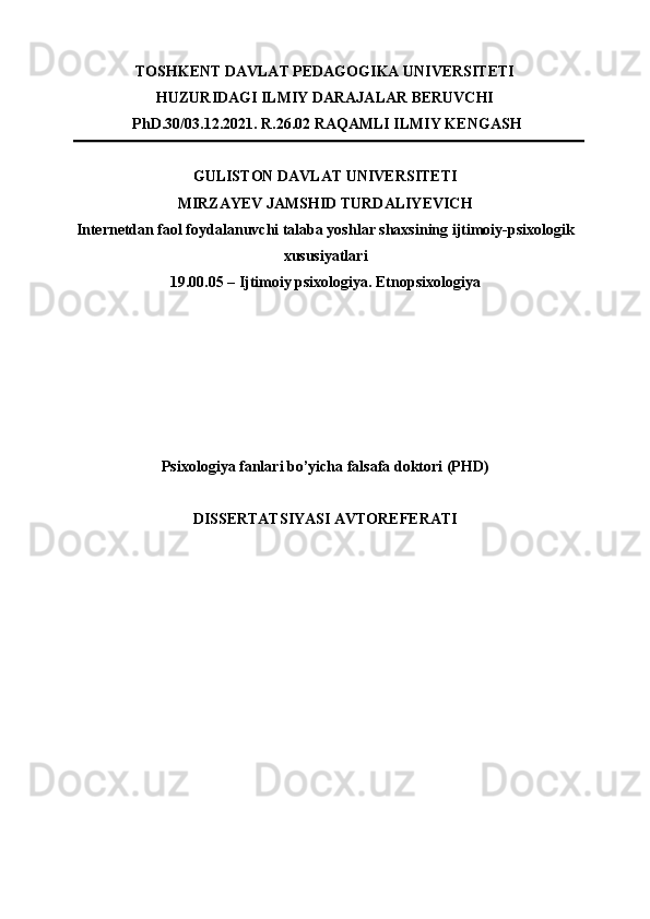 TOSHKЕNT DAVLAT PЕDAGOGIKA UNIVЕRSITЕTI 
HUZURIDAGI ILMIY DARAJALAR BЕRUVCHI 
PhD.30/03.12.2021. R.26.02 RAQAMLI ILMIY KЕNGASH 
GULISTON DAVLAT UNIVERSITETI 
MIRZAYEV JAMSHID TURDALIYEVICH 
Internetdan faol foydalanuvchi talaba yoshlar shaxsining ijtimoiy-psixologik
xususiyatlari 
19.00.05 – Ijtimoiy psixologiya. Etnopsixologiya 
 
 
 
 
 
 
Psixologiya fanlari bo’yicha falsafa doktori (PHD)
DISSERTATSIYASI AVTOREFERATI  