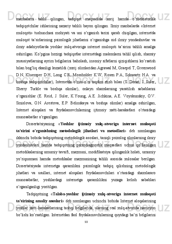 manbalarni   tahlil   qilingan,   tadqiqot   maqsadida   xorij   hamda   o’zbekistonlik
tadqiqotchilar   ishlarining   nazariy   tahlili   bayon   qilingan.   Ilmiy   manbalarda   «Internet
muloqoti»   tushunchasi   mohiyati   va   uni   o’rganish   tarixi   qarab   chiqilgan,   internetda
muloqot   ta’sirlarining   psixologik   jihatlarini   o’rganishga   oid   ilmiy   yondashuvlar   va
ilmiy   adabiyotlarda   yoshlar   xulq-atvoriga   internet   muloqoti   ta’sirini   tahlili   amalga
oshirilgan. Ko’pgina hozirgi tadqiqotlar internetdagi makonlarni tahlil qilish, shaxsiy
xususiyatlarning ayrim belgilarini baholash, insoniy sifatlarni qiziqishlarni ko’rsatish
bilan bog’liq ekanligi kuzatildi (xorij olimlaridan Agrawal M, Graepel T, Greenwood
D.N,   Kluemper   D.H,   Long   C.R,   Mossholder   K.W,   Rosen   P.A,   Schwartz   H.A.   va
boshqa   tadqiqotchilar),   Internetda   o’zini-o’zi   taqdim   etish   bilan   (S.   Donat,   J.   Suler,
Sherry   Turkle   va   boshqa   olimlar),   onlayn   shaxslarning   yaratilish   sabablarini
o’rganishlar   (E.   Reid,   J.   Suler,   K.Young,   A.E.   Jichkina,   A.E.   Voyskunskiy,   O.V.
Smislova,   O.N.   Arestova,   E.P.   Belinskaya   va   boshqa   olimlar)   amalga   oshirilgan,
Internet   aloqalari   va   foydalanuvchilarning   ijtimoiy   xatti-harakatlari   o’rtasidagi
munosabatlar o’rganilgan. 
Dissertatsiyaning   « Yoshlar   ijtimoiy   xulq-atvoriga   internet   muloqoti
ta’sirini   o’rganishning   metodologik   jihatlari   va   metodlari »   deb   nomlangan
ikkinchi bobida tadqiqotning metodologik asoslari, taniqli psixolog olimlarning ilmiy
yondashuvlari   hamda   tadqiqotning   psixodiagnostik   maqsadlari   uchun   qo’llanilgan
metodikalarning umumiy tavsifi, mazmuni, modifikatsiya qilinganlik holati, umumiy
yo’riqnomasi   hamda   metodikalar   mazmunining   tahlili   asosida   xulosalar   berilgan.
Dissertatsiyada   internetga   qaramlikni   psixologik   tadqiq   qilishning   metodologik
jihatlari   va   usullari,   internet   aloqalari   foydalanuvchilari   o’rtasidagi   shaxslararo
munosabatlar,   yoshlardagi   internetga   qaramlilikni   yuzaga   kelish   sabablari
o’rganilganligi yoritilgan. 
Tadqiqotning   « Talaba-yoshlar   ijtimoiy   xulq-atvoriga   internet   muloqoti
ta’sirining   amaliy   asoslari »   deb   nomlangan   uchinchi   bobida   Internet   aloqalarining
yoshlar   xatti-harakatlarining   tashqi   belgilarida,  ularning  real   xulq-atvorida  namoyon
bo’lishi ko’rsatilgan. Internetdan faol foydalanuvchilarning quyidagi ba’zi belgilarini
10  
 
   