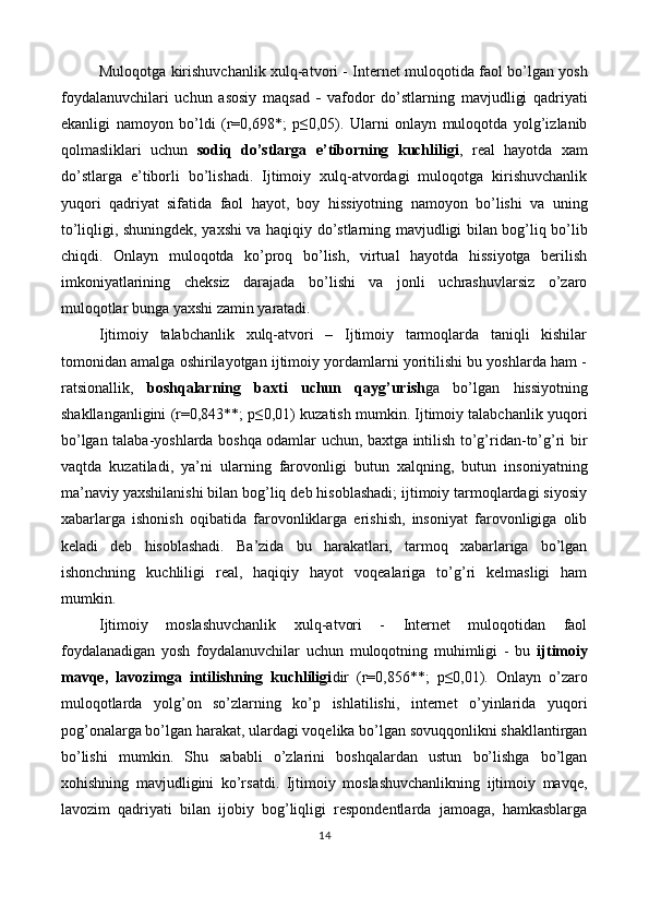 Muloqotga kirishuvchanlik xulq-atvori - Internet muloqotida faol bo’lgan yosh
foydalanuvchilari   uchun   asosiy   maqsad   -   vafodor   do’stlarning   mavjudligi   qadriyati
ekanligi   namoyon   bo’ldi   (r=0,698*;   p≤0,05).   Ularni   onlayn   muloqotda   yolg’izlanib
qolmasliklari   uchun   sodiq   do’stlarga   e’tiborning   kuchliligi ,   real   hayotda   xam
do’stlarga   e’tiborli   bo’lishadi.   Ijtimoiy   xulq-atvordagi   muloqotga   kirishuvchanlik
yuqori   qadriyat   sifatida   faol   hayot,   boy   hissiyotning   namoyon   bo’lishi   va   uning
to’liqligi, shuningdek, yaxshi va haqiqiy do’stlarning mavjudligi bilan bog’liq bo’lib
chiqdi.   Onlayn   muloqotda   ko’proq   bo’lish,   virtual   hayotda   hissiyotga   berilish
imkoniyatlarining   cheksiz   darajada   bo’lishi   va   jonli   uchrashuvlarsiz   o’zaro
muloqotlar bunga yaxshi zamin yaratadi. 
Ijtimoiy   talabchanlik   xulq-atvori   –   Ijtimoiy   tarmoqlarda   taniqli   kishilar
tomonidan amalga oshirilayotgan ijtimoiy yordamlarni yoritilishi bu yoshlarda ham -
ratsionallik,   boshqalarning   baxti   uchun   qayg’urish ga   bo’lgan   hissiyotning
shakllanganligini (r=0,843**; p≤0,01) kuzatish mumkin. Ijtimoiy talabchanlik yuqori
bo’lgan talaba-yoshlarda boshqa odamlar uchun, baxtga intilish to’g’ridan-to’g’ri bir
vaqtda   kuzatiladi,   ya’ni   ularning   farovonligi   butun   xalqning,   butun   insoniyatning
ma’naviy yaxshilanishi bilan bog’liq deb hisoblashadi; ijtimoiy tarmoqlardagi siyosiy
xabarlarga   ishonish   oqibatida   farovonliklarga   erishish,   insoniyat   farovonligiga   olib
keladi   deb   hisoblashadi.   Ba’zida   bu   harakatlari,   tarmoq   xabarlariga   bo’lgan
ishonchning   kuchliligi   real,   haqiqiy   hayot   voqealariga   to’g’ri   kelmasligi   ham
mumkin. 
Ijtimoiy   moslashuvchanlik   xulq-atvori   -   Internet   muloqotidan   faol
foydalanadigan   yosh   foydalanuvchilar   uchun   muloqotning   muhimligi   -   bu   ijtimoiy
mavqe,   lavozimga   intilishning   kuchliligi dir   (r=0,856**;   p≤0,01).   Onlayn   o’zaro
muloqotlarda   yolg’on   so’zlarning   ko’p   ishlatilishi,   internet   o’yinlarida   yuqori
pog’onalarga bo’lgan harakat, ulardagi voqelika bo’lgan sovuqqonlikni shakllantirgan
bo’lishi   mumkin.   Shu   sababli   o’zlarini   boshqalardan   ustun   bo’lishga   bo’lgan
xohishning   mavjudligini   ko’rsatdi.   Ijtimoiy   moslashuvchanlikning   ijtimoiy   mavqe,
lavozim   qadriyati   bilan   ijobiy   bog’liqligi   respondentlarda   jamoaga,   hamkasblarga
14  
 
   