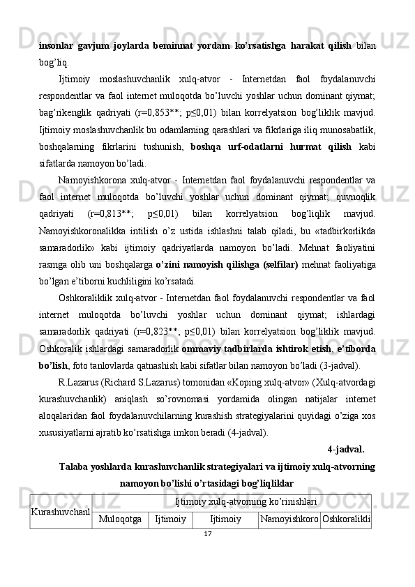 insonlar   gavjum   joylarda   beminnat   yordam   ko’rsatishga   harakat   qilish   bilan
bog’liq. 
Ijtimoiy   moslashuvchanlik   xulq-atvor   -   Internetdan   faol   foydalanuvchi
respondentlar  va faol  internet  muloqotda bo’luvchi  yoshlar  uchun dominant  qiymat;
bag’rikenglik   qadriyati   (r=0,853**;   p≤0,01)   bilan   korrelyatsion   bog’liklik   mavjud.
Ijtimoiy moslashuvchanlik bu odamlarning qarashlari va fikrlariga iliq munosabatlik,
boshqalarning   fikrlarini   tushunish,   boshqa   urf-odatlarni   hurmat   qilish   kabi
sifatlarda namoyon bo’ladi. 
Namoyishkorona   xulq-atvor   -   Internetdan   faol   foydalanuvchi   respondentlar   va
faol   internet   muloqotda   bo’luvchi   yoshlar   uchun   dominant   qiymat;   quvnoqlik
qadriyati   (r=0,813**;   p≤0,01)   bilan   korrelyatsion   bog’liqlik   mavjud.
Namoyishkoronalikka   intilish   o’z   ustida   ishlashni   talab   qiladi,   bu   «tadbirkorlikda
samaradorlik»   kabi   ijtimoiy   qadriyatlarda   namoyon   bo’ladi.   Mehnat   faoliyatini
rasmga   olib   uni   boshqalarga   o’zini   namoyish   qilishga   (selfilar)   mehnat   faoliyatiga
bo’lgan e’tiborni kuchliligini ko’rsatadi. 
Oshkoraliklik xulq-atvor - Internetdan faol foydalanuvchi  respondentlar  va faol
internet   muloqotda   bo’luvchi   yoshlar   uchun   dominant   qiymat;   ishlardagi
samaradorlik   qadriyati   (r=0,823**;   p≤0,01)   bilan   korrelyatsion   bog’liklik   mavjud.
Oshkoralik ishlardagi  samaradorlik   ommaviy tadbirlarda ishtirok etish ,   e’tiborda
bo’lish , foto tanlovlarda qatnashish kabi sifatlar bilan namoyon bo’ladi (3-jadval). 
R.Lazarus (Richard S.Lazarus) tomonidan «Koping xulq-atvor» (Xulq-atvordagi
kurashuvchanlik)   aniqlash   so’rovnomasi   yordamida   olingan   natijalar   internet
aloqalaridan faol foydalanuvchilarning kurashish strategiyalarini quyidagi o’ziga xos
xususiyatlarni ajratib ko’rsatishga imkon beradi (4-jadval). 
    4-jadval. 
Talaba yoshlarda kurashuvchanlik strategiyalari va ijtimoiy xulq-atvorning
namoyon bo’lishi o’rtasidagi bog’liqliklar 
Kurashuvchanl Ijtimoiy xulq-atvorning ko’rinishlari 
Muloqotga Ijtimoiy Ijtimoiy Namoyishkoro Oshkoralikli
17  
 
   