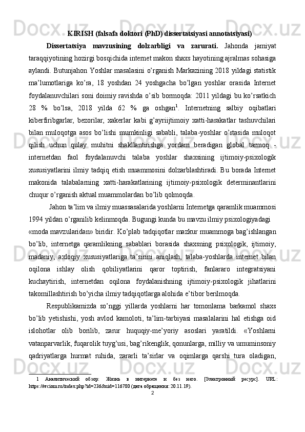 KIRISH (falsafa doktori (PhD) dissertatsiyasi annotatsiyasi) 
Dissertatsiya   mavzusining   dolzarbligi   va   zarurati.   Jahonda   jamiyat
taraqqiyotining hozirgi bosqichida internet makon shaxs hayotining ajralmas sohasiga
aylandi. Butunjahon Yoshlar masalasini o’rganish Markazining 2018 yildagi statistik
ma’lumotlariga   ko’ra,   18   yoshdan   24   yoshgacha   bo’lgan   yoshlar   orasida   Internet
foydalanuvchilari soni doimiy ravishda o’sib bormoqda: 2011 yildagi bu ko’rsatkich
28   %   bo’lsa,   2018   yilda   62   %   ga   oshgan 1
.   Internetning   salbiy   oqibatlari
kiberfiribgarlar,   bezorilar,   xakerlar   kabi   g’ayriijtimoiy   xatti-harakatlar   tashuvchilari
bilan   muloqotga   asos   bo’lishi   mumkinligi   sababli,   talaba-yoshlar   o’rtasida   muloqot
qilish   uchun   qulay   muhitni   shakllantirishga   yordam   beradigan   global   tarmoq   -
internetdan   faol   foydalanuvchi   talaba   yoshlar   shaxsining   ijtimoiy-psixologik
xususiyatlarini   ilmiy   tadqiq   etish   muammosini   dolzarblashtiradi.   Bu   borada   Internet
makonida   talabalarning   xatti-harakatlarining   ijtimoiy-psixologik   determinantlarini
chuqur o’rganish aktual muammolardan bo’lib qolmoqda. 
Jahon ta’lim va ilmiy muassasalarida yoshlarni Internetga qaramlik muammosi 
1994 yildan o’rganilib kelinmoqda. Bugungi kunda bu mavzu ilmiy psixologiyadagi 
«moda mavzularidan» biridir. Ko’plab tadqiqotlar mazkur muammoga bag’ishlangan
bo’lib,   internetga   qaramlikning   sabablari   borasida   shaxsning   psixologik,   ijtimoiy,
madaniy,   axloqiy   xususiyatlariga   ta’sirini   aniqlash,   talaba-yoshlarda   internet   bilan
oqilona   ishlay   olish   qobiliyatlarini   qaror   toptirish,   fanlararo   integratsiyani
kuchaytirish,   internetdan   oqilona   foydalanishning   ijtimoiy-psixologik   jihatlarini
takomillashtirish bo’yicha ilmiy tadqiqotlarga alohida e’tibor berilmoqda. 
Respublikamizda   so’nggi   yillarda   yoshlarni   har   tomonlama   barkamol   shaxs
bo’lib   yetishishi,   yosh   avlod   kamoloti,   ta’lim-tarbiyasi   masalalarini   hal   etishga   oid
islohotlar   olib   borilib,   zarur   huquqiy-me’yoriy   asoslari   yaratildi.   «Yoshlarni
vatanparvarlik, fuqarolik tuyg’usi, bag’rikenglik, qonunlarga, milliy va umuminsoniy
qadriyatlarga   hurmat   ruhida,   zararli   ta’sirlar   va   oqimlarga   qarshi   tura   oladigan,
1   Аналитический   обзор:   Жизнь   в   интернете   и   без   него.   [Электронный   ресурс].   URL:
https://wciom.ru/index.php?id=236&uid=116780 (дата обращения: 20.11.19). 
2  
 
   