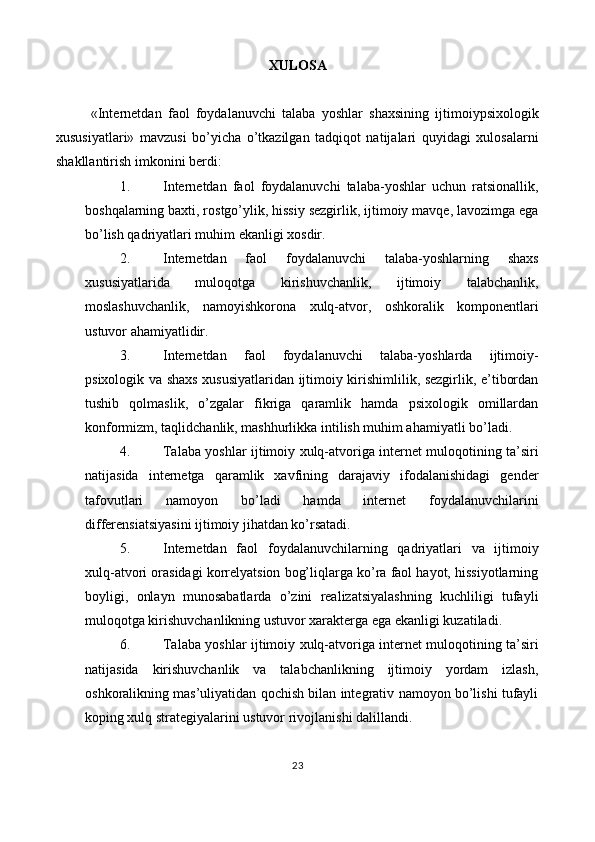 XULOSA 
 
«Internetdan   faol   foydalanuvchi   talaba   yoshlar   shaxsining   ijtimoiypsixologik
xususiyatlari»   mavzusi   bo’yicha   o’tkazilgan   tadqiqot   natijalari   quyidagi   xulosalarni
shakllantirish imkonini berdi: 
1. Internetdan   faol   foydalanuvchi   talaba-yoshlar   uchun   ratsionallik,
boshqalarning baxti, rostgo’ylik, hissiy sezgirlik, ijtimoiy mavqe, lavozimga ega
bo’lish qadriyatlari muhim ekanligi xosdir. 
2. Internetdan   faol   foydalanuvchi   talaba-yoshlarning   shaxs
xususiyatlarida   muloqotga   kirishuvchanlik,   ijtimoiy   talabchanlik,
moslashuvchanlik,   namoyishkorona   xulq-atvor,   oshkoralik   komponentlari
ustuvor ahamiyatlidir. 
3. Internetdan   faol   foydalanuvchi   talaba-yoshlarda   ijtimoiy-
psixologik va shaxs xususiyatlaridan ijtimoiy kirishimlilik, sezgirlik, e’tibordan
tushib   qolmaslik,   o’zgalar   fikriga   qaramlik   hamda   psixologik   omillardan
konformizm, taqlidchanlik, mashhurlikka intilish muhim ahamiyatli bo’ladi. 
4. Talaba yoshlar ijtimoiy xulq-atvoriga internet muloqotining ta’siri
natijasida   internetga   qaramlik   xavfining   darajaviy   ifodalanishidagi   gender
tafovutlari   namoyon   bo’ladi   hamda   internet   foydalanuvchilarini
differensiatsiyasini ijtimoiy jihatdan ko’rsatadi. 
5. Internetdan   faol   foydalanuvchilarning   qadriyatlari   va   ijtimoiy
xulq-atvori orasidagi korrelyatsion bog’liqlarga ko’ra faol hayot, hissiyotlarning
boyligi,   onlayn   munosabatlarda   o’zini   realizatsiyalashning   kuchliligi   tufayli
muloqotga kirishuvchanlikning ustuvor xarakterga ega ekanligi kuzatiladi. 
6. Talaba yoshlar ijtimoiy xulq-atvoriga internet muloqotining ta’siri
natijasida   kirishuvchanlik   va   talabchanlikning   ijtimoiy   yordam   izlash,
oshkoralikning mas’uliyatidan qochish bilan integrativ namoyon bo’lishi tufayli
koping xulq strategiyalarini ustuvor rivojlanishi dalillandi. 
23  
 
   