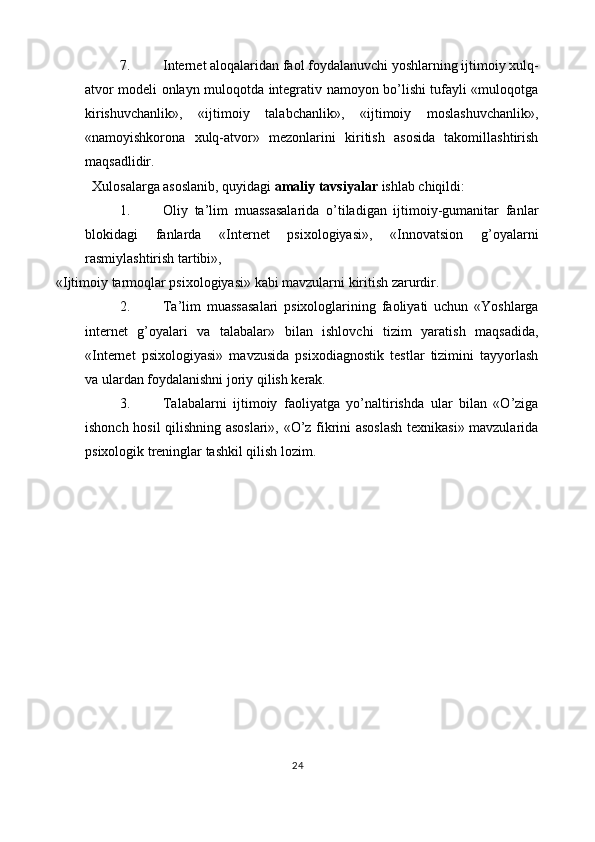 7. Internet aloqalaridan faol foydalanuvchi yoshlarning ijtimoiy xulq-
atvor modeli onlayn muloqotda integrativ namoyon bo’lishi tufayli «muloqotga
kirishuvchanlik»,   «ijtimoiy   talabchanlik»,   «ijtimoiy   moslashuvchanlik»,
«namoyishkorona   xulq-atvor»   mezonlarini   kiritish   asosida   takomillashtirish
maqsadlidir. 
Xulosalarga asoslanib, quyidagi  amaliy tavsiyalar  ishlab chiqildi: 
1. Oliy   ta’lim   muassasalarida   o’tiladigan   ijtimoiy-gumanitar   fanlar
blokidagi   fanlarda   «Internet   psixologiyasi»,   «Innovatsion   g’oyalarni
rasmiylashtirish tartibi», 
«Ijtimoiy tarmoqlar psixologiyasi» kabi mavzularni kiritish zarurdir. 
2. Ta’lim   muassasalari   psixologlarining   faoliyati   uchun   «Yoshlarga
internet   g’oyalari   va   talabalar»   bilan   ishlovchi   tizim   yaratish   maqsadida,
«Internet   psixologiyasi»   mavzusida   psixodiagnostik   testlar   tizimini   tayyorlash
va ulardan foydalanishni joriy qilish kerak. 
3. Talabalarni   ijtimoiy   faoliyatga   yo’naltirishda   ular   bilan   «O’ziga
ishonch hosil qilishning asoslari», «O’z fikrini asoslash texnikasi» mavzularida
psixologik treninglar tashkil qilish lozim. 
 
24  
 
   