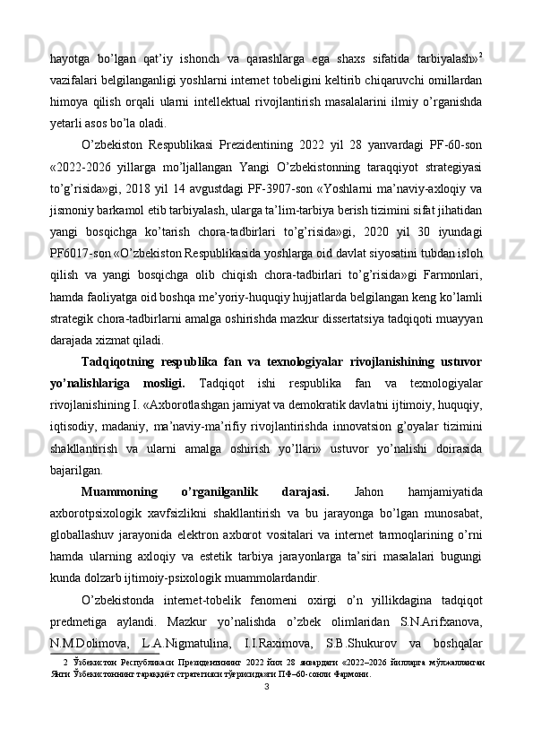 hayotga   bo’lgan   qat’iy   ishonch   va   qarashlarga   ega   shaxs   sifatida   tarbiyalash» 2
vazifalari belgilanganligi yoshlarni internet tobeligini keltirib chiqaruvchi omillardan
himoya   qilish   orqali   ularni   intellektual   rivojlantirish   masalalarini   ilmiy   o’rganishda
yetarli asos bo’la oladi. 
O’zbekiston   Respublikasi   Prezidentining   2022   yil   28   yanvardagi   PF-60-son
«2022-2026   yillarga   mo’ljallangan   Yangi   O’zbekistonning   taraqqiyot   strategiyasi
to’g’risida»gi, 2018 yil 14 avgustdagi  PF-3907-son «Yoshlarni ma’naviy-axloqiy va
jismoniy barkamol etib tarbiyalash, ularga ta’lim-tarbiya berish tizimini sifat jihatidan
yangi   bosqichga   ko’tarish   chora-tadbirlari   to’g’risida»gi,   2020   yil   30   iyundagi
PF6017-son «O’zbekiston Respublikasida yoshlarga oid davlat siyosatini tubdan isloh
qilish   va   yangi   bosqichga   olib   chiqish   chora-tadbirlari   to’g’risida»gi   Farmonlari,
hamda faoliyatga oid boshqa me’yoriy-huquqiy hujjatlarda belgilangan keng ko’lamli
strategik chora-tadbirlarni amalga oshirishda mazkur dissertatsiya tadqiqoti muayyan
darajada xizmat qiladi. 
Tadqiqotning   respublika   fan   va   texnologiyalar   rivojlanishining   ustuvor
yo’nalishlariga   mosligi.   Tadqiqot   ishi   respublika   fan   va   texnologiyalar
rivojlanishining I. «Axborotlashgan jamiyat va demokratik davlatni ijtimoiy, huquqiy,
iqtisodiy,   madaniy,   ma’naviy-ma’rifiy   rivojlantirishda   innovatsion   g’oyalar   tizimini
shakllantirish   va   ularni   amalga   oshirish   yo’llari»   ustuvor   yo’nalishi   doirasida
bajarilgan. 
Muammoning   o’rganilganlik   darajasi.   Jahon   hamjamiyatida
axborotpsixologik   xavfsizlikni   shakllantirish   va   bu   jarayonga   bo’lgan   munosabat,
globallashuv   jarayonida   elektron   axborot   vositalari   va   internet   tarmoqlarining   o’rni
hamda   ularning   axloqiy   va   estetik   tarbiya   jarayonlarga   ta’siri   masalalari   bugungi
kunda dolzarb ijtimoiy-psixologik muammolardandir. 
O’zbekistonda   internet-tobelik   fenomeni   oxirgi   o’n   yillikdagina   tadqiqot
predmetiga   aylandi.   Mazkur   yo’nalishda   o’zbek   olimlaridan   S.N.Arifxanova,
N.M.Dolimova,   L.A.Nigmatulina,   I.I.Raximova,   S.B.Shukurov   va   boshqalar
2   Ўзбекистон   Республикаси   Президентининг   2022   йил   28   январдаги   «2022–2026   йилларга   мўлжалланган
Янги Ўзбекистоннинг тараққиёт стратегияси тўғрисида»ги ПФ–60-сонли Фармони.  
3