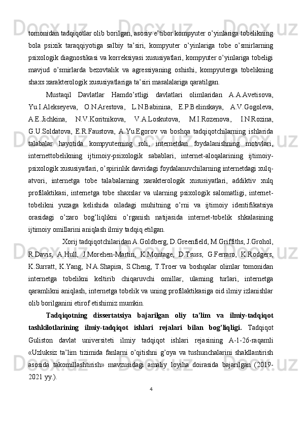 tomonidan tadqiqotlar olib borilgan, asosiy e’tibor kompyuter o’yinlariga tobelikning
bola   psixik   taraqqiyotiga   salbiy   ta’siri,   kompyuter   o’yinlariga   tobe   o’smirlarning
psixologik diagnostikasi va korreksiyasi xususiyatlari, kompyuter o’yinlariga tobeligi
mavjud   o’smirlarda   bezovtalik   va   agressiyaning   oshishi,   kompyuterga   tobelikning
shaxs xarakterologik xususiyatlariga ta’siri masalalariga qaratilgan. 
Mustaqil   Davlatlar   Hamdo’stligi   davlatlari   olimlaridan   A.A.Avetisova,
Yu.I.Alekseyeva,   O.N.Arestova,   L.N.Babinina,   E.P.Belinskaya,   A.V.Gogoleva,
A.E.Jichkina,   N.V.Koritnikova,   V.A.Loskutova,   M.I.Rozenova,   I.N.Rozina,
G.U.Soldatova,   E.R.Faustova,   A.Yu.Egorov   va   boshqa   tadqiqotchilarning   ishlarida
talabalar   hayotida   kompyuterning   roli,   internetdan   foydalanishning   motivlari,
internettobelikning   ijtimoiy-psixologik   sabablari,   internet-aloqalarining   ijtimoiy-
psixologik xususiyatlari, o’spirinlik davridagi foydalanuvchilarning internetdagi xulq-
atvori,   internetga   tobe   talabalarning   xarakterologik   xususiyatlari,   addiktiv   xulq
profilaktikasi,   internetga   tobe   shaxslar   va   ularning   psixologik   salomatligi,   internet-
tobelikni   yuzaga   kelishida   oiladagi   muhitning   o’rni   va   ijtimoiy   identifikatsiya
orasidagi   o’zaro   bog’liqlikni   o’rganish   natijasida   internet-tobelik   shkalasining
ijtimoiy omillarini aniqlash ilmiy tadqiq etilgan. 
Xorij tadqiqotchilaridan A.Goldberg, D.Greenfield, M.Griffiths, J.Grohol, 
R.Davis,   A.Hull,   J.Morehen-Martin,   K.Montage,   D.Tsuss,   G.Ferraro,   K.Rodgers,
K.Surratt,   K.Yang,   N.A.Shapira,   S.Cheng,   T.Troer   va   boshqalar   olimlar   tomonidan
internetga   tobelikni   keltirib   chiqaruvchi   omillar,   ularning   turlari,   internetga
qaramlikni aniqlash, internetga tobelik va uning profilaktikasiga oid ilmiy izlanishlar
olib borilganini etirof etishimiz mumkin. 
Tadqiqotning   dissertatsiya   bajarilgan   oliy   ta’lim   va   ilmiy-tadqiqot
tashkilotlarining   ilmiy-tadqiqot   ishlari   rejalari   bilan   bog’liqligi.   Tadqiqot
Guliston   davlat   universiteti   ilmiy   tadqiqot   ishlari   rejasining   A-1-26-raqamli
«Uzluksiz   ta’lim   tizimida   fanlarni   o’qitishni   g’oya   va   tushunchalarini   shakllantirish
asosida   takomillashtirish»   mavzusidagi   amaliy   loyiha   doirasida   bajarilgan   (2019-
2021 yy.). 
4  
 
   