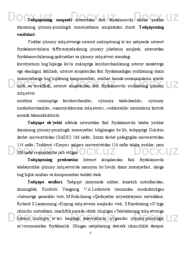 Tadqiqotning   maqsadi   internetdan   faol   foydalanuvchi   talaba   yoshlar
shaxsining   ijtimoiy-psixologik   xususiyatlarini   aniqlashdan   iborat.   Tadqiqotning
vazifalari: 
Yoshlar   ijtimoiy   xulq-atvoriga   internet   muloqotining   ta’siri   natijasida   internet
foydalanuvchilarni   differensiyalashning   ijtimoiy   jihatlarini   aniqlash;   internetdan
foydalanuvchilarning qadriyatlari va ijtimoiy xulq-atvori orasidagi 
korrelyatsion   bog’liqlarga   ko’ra   muloqotga   kirishuvchanlikning   ustuvor   xarakterga
ega ekanligini dalillash;  internet aloqalaridan faol  foydalanadigan yoshlarning shaxs
xususiyatlariga bog’liqlikning komponentlari, omillari hamda mexanizmlarini ajratib
olish   va   tavsiflash;   internet   aloqalaridan   faol   foydalanuvchi   yoshlarning   ijtimoiy
xulq-atvor 
modelini   «muloqotga   kirishuvchanlik»,   «ijtimoiy   talabchanlik»,   «ijtimoiy
moslashuvchanlik», «namoyishkorona xulq-atvor», «oshkoralik» mezonlarini kiritish
asosida takomillashtirish. 
Tadqiqot   ob’yekti   sifatida   internetdan   faol   foydalanuvchi   talaba   yoshlar
shaxsining   ijtimoiy-psixologik   xususiyatlari   belgilangan   bo’lib,   tadqiqotga   Guliston
davlat   universitetidan   (GulDU)   166   nafar,   Jizzax   davlat   pedagogika   universitetidan
114 nafar, Toshkent   « Kimyo »   xalqaro universitetidan 116 nafar talaba yoshlar, jami
396 nafar respondentlar jalb etilgan. 
Tadqiqotning   predmetini   Internet   aloqalaridan   faol   foydalanuvchi
talabayoshlar   ijtimoiy   xulq-atvorida   namoyon   bo’luvchi   shaxs   xususiyatlari,   ularga
bog’liqlik omillari va komponentlari tashkil etadi. 
Tadqiqot   usullari.   Tadqiqot   jarayonida   suhbat,   kuzatish   metodlaridan,
shuningdek,   Kimberli   Yangning   V.A.Loskutova   tomonidan   moslashtirilgan
«Internetga  qaramlik»  testi,  M.Rokichning  «Qadriyatlar   oriyentatsiyasi»  metodikasi,
Richard   S.Lazarusning   «Koping   xulq-atvorni   aniqlash»   testi,   S.Raydosning   «O’ziga
ishonch» metodikasi, mualliflik asosida ishlab chiqilgan «Talabalarning xulq-atvoriga
Internet   muloqoti   ta’siri   haqidagi   tasavvurlarini   o’rganish»   ijtimoiy-psixologik
so’rovnomasidan   foydalanildi.   Olingan   natijalarning   statistik   ishonchlilik   darajasi
5  
 
   