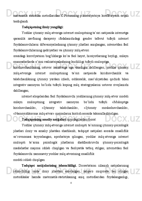 matematik   statistika   metodlaridan   K.Pirsonning   p-korrelyatsiya   koeffitsiyenti   orqali
tasdiqlandi. 
Tadqiqotning ilmiy yangiligi: 
Yoshlar ijtimoiy xulq-atvoriga internet muloqotning ta’siri natijasida internetga
qaramlik   xavfining   darajaviy   ifodalanishidagi   gender   tafovut   tufayli   internet
foydalanuvchilarni  diferensiyalashning  ijtimoiy jihatlari  aniqlangan;  internetdan faol
foydalanuvchilarning qadriyatlari va ijtimoiy xulq-atvori 
orasidagi  korrelyatsion bog’liklarga ko’ra faol  hayot, hissiyotlarning boyligi, onlayn
munosabatlarda o’zini realizatsiyalashning kuchliligi tufayli muloqotga 
kirishuvchanlikning   ustuvor   xarakterga   ega   ekanligni   dalillangan;   yoshlar   ijtimoiy
xulq-atvoriga   internet   muloqotining   ta’siri   natijasida   kirishuvchanlik   va
talabchanlikning   ijtimoiy   yordam   izlash,   oshkoralik,   mas’uliyatidan   qochish   bilan
integrativ   namoyon   bo’lishi   tufayli   koping   xulq   strategiyalarini   ustuvor   rivojlanishi
dalillangan; 
internet aloqalaridan faol foydalanuvchi yoshlarning ijtimoiy xulq-atvor modeli
onlayn   muloqotning   integrativ   namoyon   bo’lishi   tufayli   «Muloqotga
kirishuvchanlik»,   «Ijtimoiy   talabchanlik»,   «Ijtimoiy   moslashuvchanlik»,
«Namoyishkorona xulq-atvor» mezonlarini kiritish asosida takomillashtirilgan. 
Tadqiqotning amaliy natijalari  quyidagilardan iborat: 
Yoshlar ijtimoiy xulq-atvoriga internet muloqoti ta’sirining ijtimoiy-psixologik
jihatlari   ilmiy   va   amaliy   jihatdan   sharhlanib,   tadqiqot   natijalari   asosida   mualliflik
so’rovnomasi   tayyorlangan,   aprobatsiya   qilingan;   yoshlar   xulq-atvoriga   internet
muloqoti   ta’sirini   psixologik   jihatlarini   shakllantiruvchi   ijtimoiy-psixologik
maslahatlar   majmui   ishlab   chiqilgan   va   faoliyatda   tatbiq   etilgan;   internetdan   faol
foydalanuvchi zamonaviy yoshlar xulq-atvorining mualliflik 
modeli ishlab chiqilgan. 
Tadqiqot   natijalarining   ishonchliligi.   Dissertatsion   izlanish   natijalarining
ishonchliligi   unda   ilmiy   jihatdan   asoslangan,   xalqaro   miqyosda   tan   olingan
metodikalar   hamda   matematik-statistikaning   aniq   metodlaridan   foydalanganligi,
6  
 
   