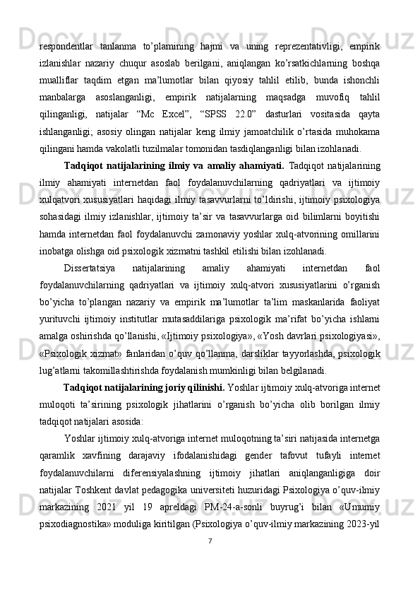 respondentlar   tanlanma   to’plamining   hajmi   va   uning   reprezentativligi,   empirik
izlanishlar   nazariy   chuqur   asoslab   berilgani,   aniqlangan   ko’rsatkichlarning   boshqa
mualliflar   taqdim   etgan   ma’lumotlar   bilan   qiyosiy   tahlil   etilib,   bunda   ishonchli
manbalarga   asoslanganligi,   empirik   natijalarning   maqsadga   muvofiq   tahlil
qilinganligi,   natijalar   “Mc   Excel”,   “SPSS   22.0”   dasturlari   vositasida   qayta
ishlanganligi;   asosiy   olingan   natijalar   keng   ilmiy   jamoatchilik   o’rtasida   muhokama
qilingani hamda vakolatli tuzilmalar tomonidan tasdiqlanganligi bilan izohlanadi. 
Tadqiqot   natijalarining   ilmiy   va   amaliy   ahamiyati.   Tadqiqot   natijalarining
ilmiy   ahamiyati   internetdan   faol   foydalanuvchilarning   qadriyatlari   va   ijtimoiy
xulqatvori   xususiyatlari   haqidagi   ilmiy  tasavvurlarni  to’ldirishi,  ijtimoiy  psixologiya
sohasidagi   ilmiy   izlanishlar,   ijtimoiy   ta’sir   va   tasavvurlarga   oid   bilimlarni   boyitishi
hamda   internetdan   faol   foydalanuvchi   zamonaviy   yoshlar   xulq-atvorining   omillarini
inobatga olishga oid psixologik xizmatni tashkil etilishi bilan izohlanadi. 
Dissertatsiya   natijalarining   amaliy   ahamiyati   internetdan   faol
foydalanuvchilarning   qadriyatlari   va   ijtimoiy   xulq-atvori   xususiyatlarini   o’rganish
bo’yicha   to’plangan   nazariy   va   empirik   ma’lumotlar   ta’lim   maskanlarida   faoliyat
yurituvchi   ijtimoiy   institutlar   mutasaddilariga   psixologik   ma’rifat   bo’yicha   ishlarni
amalga oshirishda qo’llanishi, «Ijtimoiy psixologiya», «Yosh davrlari psixologiyasi»,
«Psixologik xizmat» fanlaridan o’quv qo’llanma,  darsliklar  tayyorlashda,  psixologik
lug’atlarni takomillashtirishda foydalanish mumkinligi bilan belgilanadi. 
Tadqiqot natijalarining joriy qilinishi.  Yoshlar ijtimoiy xulq-atvoriga internet 
muloqoti   ta’sirining   psixologik   jihatlarini   o’rganish   bo’yicha   olib   borilgan   ilmiy
tadqiqot natijalari asosida: 
Yoshlar ijtimoiy xulq-atvoriga internet muloqotning ta’siri natijasida internetga
qaramlik   xavfining   darajaviy   ifodalanishidagi   gender   tafovut   tufayli   internet
foydalanuvchilarni   diferensiyalashning   ijtimoiy   jihatlari   aniqlanganligiga   doir
natijalar Toshkent davlat pedagogika universiteti huzuridagi Psixologiya o’quv-ilmiy
markazining   2021   yil   19   apreldagi   PM-24-a-sonli   buyrug’i   bilan   «Umumiy
psixodiagnostika» moduliga kiritilgan (Psixologiya o’quv-ilmiy markazining 2023-yil
7  
 
   