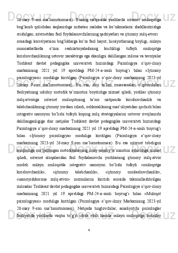 26-may   9-son   ma’lumotnomasi).   Buning   natijasida   yoshlarda   internet   muloqotiga
bog’lanib   qolishdan   saqlanishga   nisbatan   malaka   va   ko’nikmalarni   shakllantirishga
erishilgan; internetdan faol foydalanuvchilarning qadriyatlari va ijtimoiy xulq-atvori 
orasidagi  korrelyatsion bog’liklarga ko’ra faol  hayot, hissiyotlarning boyligi, onlayn
munosabatlarda   o’zini   realizatsiyalashning   kuchliligi   tufayli   muloqotga
kirishuvchanlikning ustuvor xarakterga ega ekanligni dalillangan xulosa va tavsiyalar
Toshkent   davlat   pedagogika   universiteti   huzuridagi   Psixologiya   o’quv-ilmiy
markazining   2021   yil   19   apreldagi   PM-24-a-sonli   buyrug’i   bilan   «Ijtimoiy
psixologiyasi»   moduliga   kiritilgan   (Psixologiya   o’quv-ilmiy   markazining   2023-yil
26may   9-son   ma’lumotnomasi).   Bu   esa,   oliy   ta’lim   muassasalari   o’qituvchilari
faoliyatining   uslubiy   metodik   ta’minotini   boyitishga   xizmat   qiladi;   yoshlar   ijtimoiy
xulq-atvoriga   internet   muloqotining   ta’siri   natijasida   kirishuvchanlik   va
talabchanlikning ijtimoiy yordam izlash, oshkoralikning mas’uliyatidan qochish bilan
integrativ   namoyon   bo’lishi   tufayli   koping   xulq   strategiyalarini   ustuvor   rivojlanishi
dalillanganligiga   doir   natijalar   Toshkent   davlat   pedagogika   universiteti   huzuridagi
Psixologiya   o’quv-ilmiy   markazining   2021   yil   19   apreldagi   PM-24-a-sonli   buyrug’i
bilan   «Ijtimoiy   psixologiya»   moduliga   kiritilgan   (Psixologiya   o’quv-ilmiy
markazining   2023-yil   26-may   9-son   ma’lumotnomasi).   Bu   esa   internet   tobeligini
aniqlashga mo’ljallangan metodikalarning ilmiy-amaliy ta’minotini oshirishga xizmat
qiladi;   internet   aloqalaridan   faol   foydalanuvchi   yoshlarning   ijtimoiy   xulq-atvor
modeli   onlayn   muloqotda   integrativ   namoyon   bo’lishi   tufayli   «muloqotga
kirishuvchanlik»,   «ijtimoiy   talabchanlik»,   «ijtimoiy   moslashuvchanlik»,
«namoyishkorona   xulq-atvor»   mezonlarini   kiritish   asosida   takomillashtirilgan
xulosalar Toshkent davlat pedagogika universiteti huzuridagi Psixologiya o’quv-ilmiy
markazining   2021   yil   19   apreldagi   PM-24-a-sonli   buyrug’i   bilan   «Muloqot
psixologiyasi»   moduliga   kiritilgan   (Psixologiya   o’quv-ilmiy   Markazining   2023-yil
26-may   9-son   ma’lumotnomasi).   Natijada   tinglovchilar,   amaliyotchi   psixologlar
faoliyatida   yoshlarda   vaqtni   to’g’ri   idrok   etish   hamda   onlayn   muloqotga   butunlay
8  
 
   