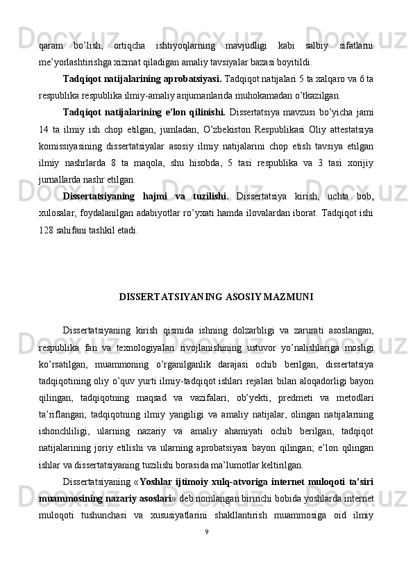 qaram   bo’lish,   ortiqcha   ishtiyoqlarning   mavjudligi   kabi   salbiy   sifatlarni
me’yorlashtirishga xizmat qiladigan amaliy tavsiyalar bazasi boyitildi. 
Tadqiqot natijalarining aprobatsiyasi.  Tadqiqot natijalari 5 ta xalqaro va 6 ta
respublika respublika ilmiy-amaliy anjumanlarida muhokamadan o’tkazilgan. 
Tadqiqot   natijalarining   e’lon   qilinishi.   Dissertatsiya   mavzusi   bo’yicha   jami
14   ta   ilmiy   ish   chop   etilgan,   jumladan,   O’zbekiston   Respublikasi   Oliy   attestatsiya
komissiyasining   dissertatsiyalar   asosiy   ilmiy   natijalarini   chop   etish   tavsiya   etilgan
ilmiy   nashrlarda   8   ta   maqola,   shu   hisobda,   5   tasi   respublika   va   3   tasi   xorijiy
jurnallarda nashr etilgan. 
Dissertatsiyaning   hajmi   va   tuzilishi.   Dissertatsiya   kirish,   uchta   bob,
xulosalar, foydalanilgan adabiyotlar ro’yxati hamda ilovalardan iborat. Tadqiqot ishi
128 sahifani tashkil etadi. 
 
 
 
DISSERTATSIYANING ASOSIY MAZMUNI 
 
Dissertatsiyaning   kirish   qismida   ishning   dolzarbligi   va   zarurati   asoslangan,
respublika   fan   va   texnologiyalari   rivojlanishining   ustuvor   yo’nalishlariga   mosligi
ko’rsatilgan,   muammoning   o’rganilganlik   darajasi   ochib   berilgan,   dissertatsiya
tadqiqotining oliy o’quv yurti ilmiy-tadqiqot ishlari rejalari bilan aloqadorligi bayon
qilingan,   tadqiqotning   maqsad   va   vazifalari,   ob’yekti,   predmeti   va   metodlari
ta’riflangan;   tadqiqotning   ilmiy   yangiligi   va   amaliy   natijalar,   olingan   natijalarning
ishonchliligi,   ularning   nazariy   va   amaliy   ahamiyati   ochib   berilgan,   tadqiqot
natijalarining   joriy   etilishi   va   ularning   aprobatsiyasi   bayon   qilingan;   e’lon   qilingan
ishlar va dissertatsiyaning tuzilishi borasida ma’lumotlar keltirilgan. 
Dissertatsiyaning   « Yoshlar   ijtimoiy   xulq-atvoriga   internet   muloqoti   ta’siri
muammosining nazariy asoslari »   deb nomlangan birinchi bobida yoshlarda internet
muloqoti   tushunchasi   va   xususiyatlarini   shakllantirish   muammosiga   oid   ilmiy
9  
 
   