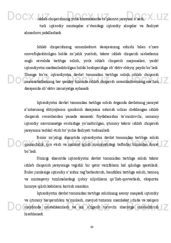  ishlab chiqarishning yirik korxonalarda to’planuvi jarayoni o’sadi;
  turli   iqtisodiy   mintaqalar   o’rtasidagi   iqtisodiy   aloqalar   va   faoliyat

almashuvi jadallashadi. 
Ishlab   chiqarishning   umumlashuvi   darajasining   oshishi   bilan   o’zaro
muvofiqlashtirilgan   holda   xo’jalik   yuritish,   takror   ishlab   chiqarish   nisbatlarini
ongli   ravishda   tartibga   solish,   yirik   ishlab   chiqarish   majmualari,   yaxlit
iqtisodiyotni markazlashtirilgan holda boshqarishga ob’ektiv ehtiyoj paydo bo’ladi.
Shunga   ko’ra,   iqtisodiyotni   davlat   tomonidan   tartibga   solish   ishlab   chiqarish
munosabatlarining har qanday tizimida ishlab chiqarish umumlashuvining ma’lum
darajasida ob’ektiv zaruriyatga aylanadi. 
Iqtisodiyotni   davlat   tomonidan   tartibga   solish   deganda   davlatning   jamiyat
a’zolarining   ehtiyojlarini   qondirish   darajasini   oshirish   uchun   cheklangan   ishlab
chiqarish   resurslaridan   yanada   samarali   foydalanishni   ta’minlovchi,   umumiy
iqtisodiy   muvozanatga   erishishga   yo’naltirilgan,   ijtimoiy   takror   ishlab   chiqarish
jarayonini tashkil etish bo’yicha faoliyati tushuniladi. 
Bozor   xo’jaligi   sharoitida   iqtisodiyotni   davlat   tomonidan   tartibga   solish
qonunchilik,   ijro   etish   va   nazorat   qilish   xususiyatidagi   tadbirlar   tizimidan   iborat
bo’ladi. 
Hozirgi   sharoitda   iqtisodiyotni   davlat   tomonidan   tartibga   solish   takror
ishlab   chiqarish   jarayoniga   tegishli   bir   qator   vazifalarni   hal   qilishga   qaratiladi.
Bular jumlasiga iqtisodiy o’sishni rag’batlantirish, bandlikni tartibga solish, tarmoq
va   mintaqaviy   tuzilmalardagi   ijobiy   siljishlarni   qo’llab-quvvatlash,   eksportni
himoya qilish kabilarni kiritish mumkin
Iqtisodiyotni davlat tomonidan tartibga solishning asosiy maqsadi iqtisodiy
va ijtimoiy barqarorlikni ta’minlash, mavjud tuzumni mamlakat ichida va xalqaro
maydonda   mustahkamlash   va   uni   o’zgarib   turuvchi   sharoitga   moslashtirish
hisoblanadi. 
10 