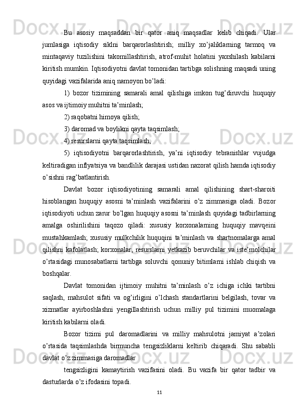 Bu   asosiy   maqsaddan   bir   qator   aniq   maqsadlar   kelib   chiqadi.   Ular
jumlasiga   iqtisodiy   siklni   barqarorlashtirish;   milliy   xo’jaliklarning   tarmoq   va
mintaqaviy   tuzilishini   takomillashtirish,   atrof-muhit   holatini   yaxshilash   kabilarni
kiritish mumkin. Iqtisodiyotni davlat tomonidan tartibga solishning maqsadi uning
quyidagi vazifalarida aniq namoyon bo’ladi: 
1)   bozor   tizimining   samarali   amal   qilishiga   imkon   tug’diruvchi   huquqiy
asos va ijtimoiy muhitni ta’minlash; 
2) raqobatni himoya qilish; 
3) daromad va boylikni qayta taqsimlash; 
4) resurslarni qayta taqsimlash; 
5)   iqtisodiyotni   barqarorlashtirish,   ya’ni   iqtisodiy   tebranishlar   vujudga
keltiradigan inflyatsiya va bandlilik darajasi ustidan nazorat qilish hamda iqtisodiy
o’sishni rag’batlantirish. 
Davlat   bozor   iqtisodiyotining   samarali   amal   qilishining   shart-sharoiti
hisoblangan   huquqiy   asosni   ta’minlash   vazifalarini   o’z   zimmasiga   oladi.   Bozor
iqtisodiyoti uchun zarur bo’lgan huquqiy asosni  ta’minlash quyidagi tadbirlarning
amalga   oshirilishini   taqozo   qiladi:   xususiy   korxonalarning   huquqiy   mavqeini
mustahkamlash;   xususiy   mulkchilik   huquqini   ta’minlash   va   shartnomalarga   amal
qilishni   kafolatlash;  korxonalar,  resurslarni   yetkazib  beruvchilar  va   iste’molchilar
o’rtasidagi   munosabatlarni   tartibga   soluvchi   qonuniy   bitimlarni   ishlab   chiqish   va
boshqalar. 
Davlat   tomonidan   ijtimoiy   muhitni   ta’minlash   o’z   ichiga   ichki   tartibni
saqlash,   mahsulot   sifati   va   og’irligini   o’lchash   standartlarini   belgilash,   tovar   va
xizmatlar   ayirboshlashni   yengillashtirish   uchun   milliy   pul   tizimini   muomalaga
kiritish kabilarni oladi. 
Bozor   tizimi   pul   daromadlarini   va   milliy   mahsulotni   jamiyat   a’zolari
o’rtasida   taqsimlashda   birmuncha   tengsizliklarni   keltirib   chiqaradi.   Shu   sababli
davlat o’z zimmasiga daromadlar 
tengsizligini   kamaytirish   vazifasini   oladi.   Bu   vazifa   bir   qator   tadbir   va
dasturlarda o’z ifodasini topadi. 
11 