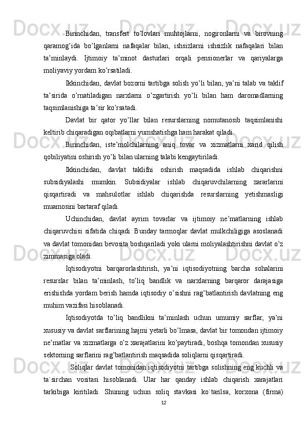 Birinchidan,   transfert   to’lovlari   muhtojlarni,   nogironlarni   va   birovning
qaramog’ida   bo’lganlarni   nafaqalar   bilan,   ishsizlarni   ishsizlik   nafaqalari   bilan
ta’minlaydi.   Ijtimoiy   ta’minot   dasturlari   orqali   pensionerlar   va   qariyalarga
moliyaviy yordam ko’rsatiladi. 
Ikkinchidan, davlat bozorni tartibga solish yo’li bilan, ya’ni talab va taklif
ta’sirida   o’rnatiladigan   narxlarni   o’zgartirish   yo’li   bilan   ham   daromadlarning
taqsimlanishiga ta’sir ko’rsatadi. 
Davlat   bir   qator   yo’llar   bilan   resurslarning   nomutanosib   taqsimlanishi
keltirib chiqaradigan oqibatlarni yumshatishga ham harakat qiladi. 
Birinchidan,   iste’molchilarning   aniq   tovar   va   xizmatlarni   xarid   qilish
qobiliyatini oshirish yo’li bilan ularning talabi kengaytiriladi. 
Ikkinchidan,   davlat   taklifni   oshirish   maqsadida   ishlab   chiqarishni
subsidiyalashi   mumkin.   Subsidiyalar   ishlab   chiqaruvchilarning   zararlarini
qisqartiradi   va   mahsulotlar   ishlab   chiqarishda   resurslarning   yetishmasligi
muamosini bartaraf qiladi. 
Uchinchidan,   davlat   ayrim   tovarlar   va   ijtimoiy   ne’matlarning   ishlab
chiqaruvchisi   sifatida   chiqadi.   Bunday   tarmoqlar   davlat   mulkchiligiga   asoslanadi
va davlat tomonidan bevosita boshqariladi yoki ularni moliyalashtirishni davlat o’z
zimmasiga oladi. 
Iqtisodiyotni   barqarorlashtirish,   ya’ni   iqtisodiyotning   barcha   sohalarini
resurslar   bilan   ta’minlash,   to’liq   bandlik   va   narxlarning   barqaror   darajasiga
erishishda  yordam  berish hamda iqtisodiy o’sishni  rag’batlantirish davlatning eng
muhim vazifasi hisoblanadi. 
Iqtisodiyotda   to’liq   bandlikni   ta’minlash   uchun   umumiy   sarflar,   ya’ni
xususiy va davlat sarflarining hajmi yetarli bo’lmasa, davlat bir tomondan ijtimoiy
ne’matlar  va xizmatlarga o’z xarajatlarini  ko’paytiradi, boshqa tomondan xususiy
sektorning sarflarini rag’batlantirish maqsadida soliqlarni qisqartiradi. 
   Soliqlar davlat tomonidan iqtisodiyotni tartibga solishning eng kuchli va
ta`sirchan   vositasi   hisoblanadi.   Ular   har   qanday   ishlab   chiqarish   xarajatlari
tarkibiga   kiritiladi.   Shuning   uchun   soliq   stavkasi   ko`tarilsa,   korxona   (firma)
12 