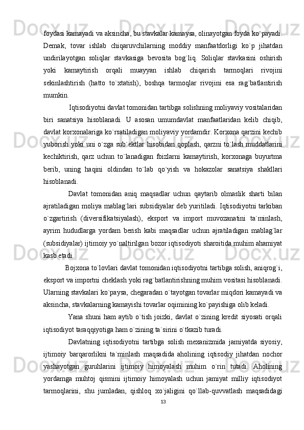 foydasi kamayadi va aksincha, bu stavkalar kamaysa, olinayotgan foyda ko`payadi.
Demak,   tovar   ishlab   chiqaruvchilarning   moddiy   manfaatdorligi   ko`p   jihatdan
undirilayotgan   soliqlar   stavkasiga   bevosita   bog`liq.   Soliqlar   stavkasini   oshirish
yoki   kamaytirish   orqali   muayyan   ishlab   chiqarish   tarmoqlari   rivojini
sekinlashtirish   (hatto   to`xtatish),   boshqa   tarmoqlar   rivojini   esa   rag`batlantirish
mumkin. 
  Iqtisodiyotni davlat tomonidan tartibga solishning moliyaviy vositalaridan
biri   sanatsiya   hisoblanadi.   U   asosan   umumdavlat   manfaatlaridan   kelib   chiqib,
davlat korxonalariga ko`rsatiladigan moliyaviy yordamdir. Korxona qarzini kechib
yuborish yoki uni o`zga sub`ektlar hisobidan qoplash, qarzni to`lash muddatlarini
kechiktirish,   qarz   uchun   to`lanadigan   foizlarni   kamaytirish,   korxonaga   buyurtma
berib,   uning   haqini   oldindan   to`lab   qo`yish   va   hokazolar   sanatsiya   shakllari
hisoblanadi. 
  Davlat   tomonidan   aniq   maqsadlar   uchun   qaytarib   olmaslik   sharti   bilan
ajratiladigan moliya mablag`lari subsidiyalar  deb yuritiladi. Iqtisodiyotni  tarkiban
o`zgartirish   (diversifikatsiyalash),   eksport   va   import   muvozanatini   ta`minlash,
ayrim   hududlarga   yordam   berish   kabi   maqsadlar   uchun   ajratiladigan   mablag`lar
(subsidiyalar) ijtimoiy yo`naltirilgan bozor iqtisodiyoti sharoitida muhim ahamiyat
kasb etadi.  
Bojxona to`lovlari davlat tomonidan iqtisodiyotni tartibga solish, aniqrog`i,
eksport va importni cheklash yoki rag`batlantirishning muhim vositasi hisoblanadi.
Ularning stavkalari ko`paysa, chegaradan o`tayotgan tovarlar miqdori kamayadi va
aksincha, stavkalarning kamayishi tovarlar oqimining ko`payishiga olib keladi.
  Yana   shuni   ham   aytib   o`tish   joizki,   davlat   o`zining   kredit   siyosati   orqali
iqtisodiyot taraqqiyotiga ham o`zining ta`sirini o`tkazib turadi.
  Davlatning   iqtisodiyotni   tartibga   solish   mexanizmida   jamiyatda   siyosiy,
ijtimoiy   barqarorlikni   ta`minlash   maqsadida   aholining   iqtisodiy   jihatdan   nochor
yashayotgan   guruhlarini   ijtimoiy   himoyalash   muhim   o`rin   tutadi.   Aholining
yordamga   muhtoj   qismini   ijtimoiy   himoyalash   uchun   jamiyat   milliy   iqtisodiyot
tarmoqlarini,   shu   jumladan,   qishloq   xo`jaligini   qo`llab-quvvatlash   maqsadidagi
13 