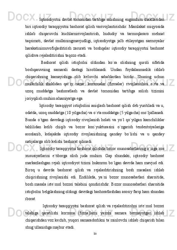   Iqtisodiyotni davlat tomonidan tartibga solishning engmuhim shakllaridan
biri iqtisodiy taraqqiyotni bashorat  qilish varivojlantirishdir. Mamlakat miqyosida
ishlab   chiqaruvchi   kuchlarnirivojlantirish,   hududiy   va   tarmoqlararo   mehnat
taqsimoti,   davlat   mulkiningmavjudligi,   iqtisodiyotga   jalb   etilayotgan   sarmoyalar
harakatinimuvofiqlashtirish   zarurati   va   boshqalar   iqtisodiy   taraqqiyotni   bashorat
qilishva rejalashtirishni taqozo etadi. 
  Bashorat   qilish   istiqbolni   oldindan   ko`ra   olishning   quroli   sifatida
boshqaruvning   samarali   dastagi   hisoblanadi.   Undan   foydalanmaslik   ishlab
chiqarishning   kamayishiga   olib   keluvchi   sabablardan   biridir.   Shuning   uchun
mulkchilik   shaklidan   qat`iy   nazar,   korxonalar   (firmalar)   rivojlanishini   o`rta   va
uzoq   muddatga   bashoratlash   va   davlat   tomonidan   tartibga   solish   tizimini
joriyqilish muhim ahamiyatga ega. 
 Iqtisodiy taraqqiyot istiqbolini aniqlash bashorat qilish deb yuritiladi va u,
odatda, uzoq muddatga (10 yilgacha) va o`rta muddatga (5 yilgacha) mo`ljallanadi.
Bunda   o`tgan   davrdagi   iqtisodiy   rivojlanish   holati   va   yo`l   qo`yilgan   kamchiliklar
tahlilidan   kelib   chiqib   va   bozor   kon`yukturasini   o`zgarish   tendentsiyalariga
asoslanib,   kelajakda   iqtisodiy   rivojlanishning   qanday   bo`lishi   va   u   qanday
natijalarga olib kelishi bashorat qilinadi. 
  Iqtisodiy taraqqiyotni bashorat qilishda bozor munosabatlarinig o`ziga xos
xususiyatlarini   e`tiborga   olish   juda   muhim.   Gap   shundaki,   iqtisodiy   bashorat
markazlashgan  rejali  iqtisodiyot  tizimi  hukmron bo`lgan davrda ham  mavjud edi.
Biroq   u   davrda   bashorat   qilish   va   rejalashtirishning   bosh   masalasi   ishlab
chiqirishning   rivojlanishi   edi.   Endilikda,   ya`ni   bozor   munosabatlari   sharoitida,
bosh masala iste`mol bozori talabini qondirishdir. Bozor munosabatlari sharoitida
istiqbolni belgilashning oldingi davrdagi bashoratlashdan asosiy farqi ham shundan
iborat.
      Iqtisodiy   taraqqiyotni   bashorat   qilish   va   rejalashtirishni   iste`mol   bozori
talabiga   qaratilishi   korxona   (firma)larni   yaxshi   samara   bermayotgan   ishlab
chiqarishdan voz kechib, yuqori samaradorlikni ta`minlovchi ishlab chiqarish bilan
shug`ullanishga majbur etadi.
16 