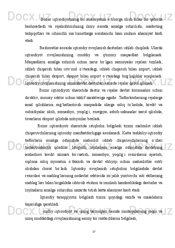     Bozor   iqtisodiyotining   bu   xususiyatini   e`tiborga   olish   bilan   bir   qatorda
bashoratlash   va   rejalashtirishning   ilmiy   asosda   amalga   oshirilishi,   marketing
tadqiqotlari   va   ishonchli   ma`lumotlarga   asoslanishi   ham   muhim   ahamiyat   kasb
etadi.
  Bashoratlar asosida iqtisodiy rivojlanish dasturlari ishlab chiqiladi. Ularda
iqtisodiyot   rivojlanishining   moddiy   va   ijtimoiy   maqsadlari   belgilanadi.
Maqsadlarni   amalga   oshirish   uchun   zarur   bo`lgan   sarmoyalar   rejalari   tuziladi,
ishlab   chiqarish   bilan   iste`mol   o`rtasidagi,   ishlab   chiqarish   bilan   import,   ishlab
chiqarish   bilan   eksport,   eksport   bilan   import   o`rtasidagi   bog`liqliklar   aniqlanadi.
Iqtisodiy rivojlanishning umumdavlat dasturlari asosida rejalar qabul qilinadi.
  Bozor   iqtisodiyoti   sharoitida   dastur   va   rejalar   davlat   korxonalari   uchun
direktiv, xususiy sektor uchun taklif xarakteriga egadir. Tadbirkorlarning rejalarga
amal   qilishlarini   rag`batlantirish   maqsadida   ularga   soliq   to`lashda,   kredit   va
subsidiyalar   olish,   xomashyo,   yoqilg`i,   energiya,   asbob-uskunalar   xarid   qilishda,
tovarlarni eksport qilishda imtiyozlar beriladi.
Bozor   iqtisodiyoti   sharoitida   istiqbolni   belgilash   tizimi   mahsulot   ishlab
chiqaruvchilarning iqtisodiy manfaatdorligiga asoslanadi. Katta tashkiliy-iqtisodiy
tadbirlarni   amalga   oshirishda   mahsulot   ishlab   chiqaruvchilarning   o`zlari
tashabbuskorlik   qiladilar.   Istiqbolli   loyihalarni   amalga   oshirishda   davlatning
aralashuvi   kredit   xizmati   ko`rsatish,   xomashyo,   yoqilg`i   resurslarini   ajratish,
oqilona   soliq   siyosatini   o`tkazish   va   davlat   ehtiyoji   uchun   mahsulotlar   sotib
olishdan   iborat   bo`ladi.   Iqtisodiy   rivojlanish   istiqbolini   belgilashda   davlat
resurslari va mablag`larining nodavlat sektorida xo`jalik yurituvchi sub`ektlarning
mablag`lari bilan birgalikda ishtirok etishini ta`minlash hamkorlikdagi dasturlar va
loyihalarni amalga oshirishni nazarda tutish katta ahamiyat kasb etadi.
  Iqtisodiy   taraqqiyotni   belgilash   tizimi   quyidagi   vazifa   va   masalalarni
bajarishga qaratiladi:
      -milliy   iqtisodiyot   va   uning   tarmoqlari   hamda   mintaqalarning   yaqin   va
uzoq muddatdagi rivojlanishining asosiy ko`rsatkichlarini belgilash;
17 