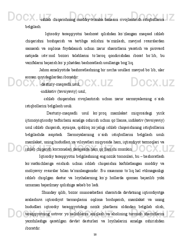 -ishlab   chiqarishning   moddiy-texnika   bazasini   rivojlantirish   istiqbollarini
belgilash.
      Iqtisodiy   taraqqiyotni   bashorat   qilishdan   ko`zlangan   maqsad   ishlab
chiqarishni   boshqarish   va   tartibga   solishni   ta`minlash,   mavjud   resurslardan
samarali   va   oqilona   foydalanish   uchun   zarur   sharoitlarni   yaratish   va   pirovard
natijada   iste`mol   bozori   talablarini   to`laroq   qondirishdan   iborat   bo`lib,   bu
vazifalarni bajarish ko`p jihatdan bashoratlash usullariga bog`liq.
  Jahon amaliyotida bashoratlashning bir necha usullari mavjud bo`lib, ular
asosan quyidagilardan iboratdir:
  -dasturiy-maqsadli usul;
  -indikativ (tavsiyaviy) usul;
    -ishlab   chiqarishni   rivojlantirish   uchun   zarur   sarmoyalarning   o`sish
istiqbollarini belgilash usuli.
    Dasturiy-maqsadli   usul   ko`proq   mamlakat   miqyosidagi   yirik
ijtimoiyiqtisodiy tadbirlarni amalga oshirish uchun qo`llansa, indikativ (tavsiyaviy)
usul ishlab chiqarish, ayniqsa, qishloq xo`jaligi ishlab chiqarishining istiqbollarini
belgilashda   asqotadi.   Sarmoyalarning   o`sish   istiqbollarini   belgilash   usuli
mamlakat, uning hududlari va viloyatlari miqyosida ham, iqtisodiyot tarmoqlari va
ishlab chiqarish korxonalari darajasida ham qo`llanishi mumkin.
 Iqtisodiy taraqqiyotni belgilashning eng nozik tomonlari, bu – bashoratlash
ko`rsatkichlariga   erishish   uchun   ishlab   chiqarishni   kafolatlangan   moddiy   va
moliyaviy   resurslar   bilan   ta’minlanganidir.   Bu   muammo   to`liq   hal   etilmaganligi
ishlab   chiqilgan   dastur   va   loyihalarning   ko`p   hollarda   qisman   bajarilib   yoki
umuman bajarilmay qolishiga sabab bo`ladi.
    Shunday   qilib,   bozor   munosabatlari   sharoitida   davlatning   iqtisodiyotga
aralashuvi   iqtisodiyot   tarmoqlarini   oqilona   boshqarish,   mamlakat   va   uning
hududlari   iqtisodiy   taraqqiyotidagi   nozik   jihatlarni   oldindan   belgilab   olish,
taraqqiyotning   ustivor   yo`nalishlarini   aniqlash   va   aholining   turmush   sharoitlarini
yaxshilashga   qaratilgan   davlat   dasturlari   va   loyihalarini   amalga   oshirishdan
iboratdir.
18