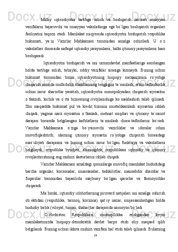   Milliy   iqtisodiyotni   tartibga   solish   va   boshqarish   zarurati   muayyan
vazifalarni   bajaruvchi   va   muayyan   vakolatlarga   ega   bo`lgan   boshqarish   organlari
faoliyatini   taqozo   etadi.   Mamlakat   miqyosida   iqtisodiyotni   boshqarish   respublika
hukumati,   ya`ni   Vazirlar   Mahkamasi   tomonidan   amalga   oshiriladi.   U   o`z
vakolatlari doirasida nafaqat iqtisodiy jarayonlarni, balki ijtimoiy jarayonlarni ham
boshqaradi.
      Iqtisodiyotni   boshqarish   va   uni   umumdavlat   manfaatlariga   asoslangan
holda   tartibga   solish,   tabiiyki,   oddiy   vazifalar   sirasiga   kirmaydi.   Buning   uchun
hukumat   tomonidan   bozor   iqtisodiyotining   huquqiy   mexanizmini   ro`yobga
chiqarish asosida mulkchilik shakllarining tengligini ta`minlash, erkin tadbirkorlik
uchun   zarur   sharoitlar   yaratish,   iqtisodiyotni   monopoliyadan   chiqarish   siyosatini
o`tkazish,   kichik   va   o`rta   biznesning   rivojlanishiga   ko`maklashish   talab   qilinadi.
Shu   maqsadda   hukumat   pul   va   kredit   tizimini   mustahkamlash   siyosatini   ishlab
chiqadi,   yagona   narx   siyosatini   o`tkazadi,   mehnat   miqdori   va   ijtimoiy   ta`minot
darajasi   borasida   belgilangan   kafolatlarni   ta`minlash   chora-tadbirlarini   ko`radi.
Vazirlar   Mahkamasi   o`ziga   bo`ysinuvchi   vazirliklar   va   idoralar   ishini
muvofiqlashtirib,   ularning   ijtimoiy   siyosatni   ro`yobga   chiqarish   borasidagi
mas`uliyati   darajasini   va   buning   uchun   zarur   bo`lgan   funktsiya   va   vakolatlarni
belgilaydi,   respublika   byudjeti,   shuningdek,   respublikani   iqtisodiy   va   ijtimoiy
rivojlantirishning eng muhim dasturlarini ishlab chiqadi.
   Vazirlar Mahkamasi amaldagi qonunlarga muvofiq mamlakat hududidagi
barcha   organlar,   korxonalar,   muassasalar,   tashkilotlar,   mansabdor   shaxslar   va
fuqarolar   tomonidan   bajarilishi   majburiy   bo`lgan   qarorlar   va   farmoyishlar
chiqaradi.
   Ma`lumki, iqtisodiy islohotlarning pirovard natijalari uni amalga oshirish
ob`ektidan   (respublika,   tarmoq,   korxona)   qat`iy   nazar,   mujassamlashgan   holda
hududiy birlik (viloyat, tuman, shahar)lar darajasida namoyon bo`ladi.
  O`zbekiston   Respublikasi   mustaqillikka   erishgandan   keyin
mamlakatimizda   huquqiy-demokratik   davlat   barpo   etish   oliy   maqsad   qilib
belgilandi. Buning uchun ikkita muhim vazifani hal etish talab qilinadi. Bularning
19 