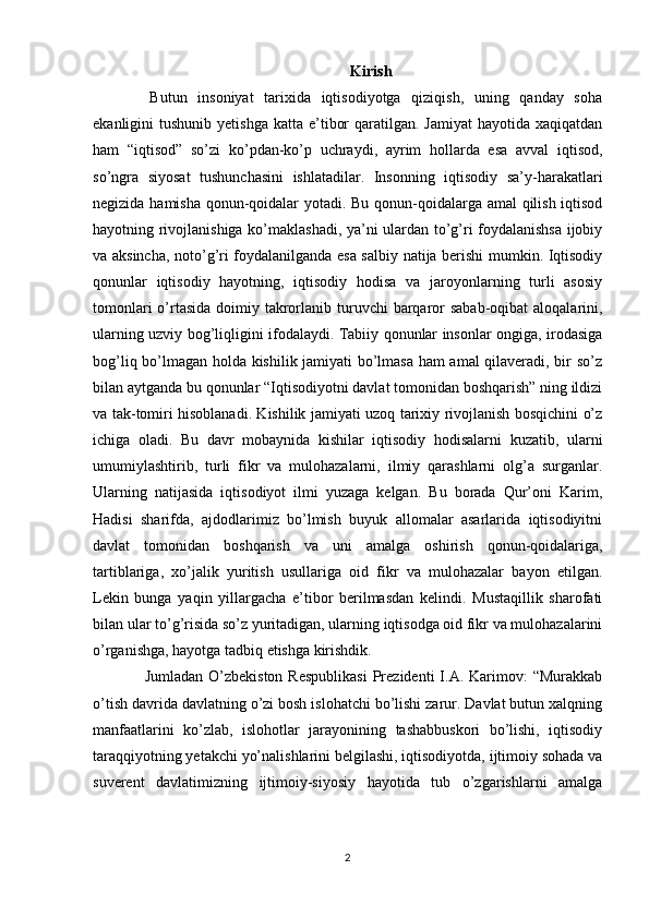 Kirish
  Butun   insoniyat   tarixida   iqtisodiyotga   qiziqish,   uning   qanday   soha
ekanligini  tushunib  yetishga  katta  e’tibor   qaratilgan.  Jamiyat  hayotida  xaqiqatdan
ham   “iqtisod”   so’zi   ko’pdan-ko’p   uchraydi,   ayrim   hollarda   esa   avval   iqtisod,
so’ngra   siyosat   tushunchasini   ishlatadilar.   Insonning   iqtisodiy   sa’y-harakatlari
negizida hamisha qonun-qoidalar yotadi. Bu qonun-qoidalarga amal qilish iqtisod
hayotning rivojlanishiga ko’maklashadi, ya’ni ulardan to’g’ri foydalanishsa ijobiy
va aksincha, noto’g’ri foydalanilganda esa salbiy natija berishi mumkin. Iqtisodiy
qonunlar   iqtisodiy   hayotning,   iqtisodiy   hodisa   va   jaroyonlarning   turli   asosiy
tomonlari  o’rtasida  doimiy takrorlanib turuvchi  barqaror  sabab-oqibat  aloqalarini,
ularning uzviy bog’liqligini ifodalaydi. Tabiiy qonunlar insonlar ongiga, irodasiga
bog’liq bo’lmagan holda kishilik jamiyati bo’lmasa ham amal  qilaveradi, bir so’z
bilan aytganda bu qonunlar “Iqtisodiyotni davlat tomonidan boshqarish” ning ildizi
va tak-tomiri hisoblanadi. Kishilik jamiyati uzoq tarixiy rivojlanish bosqichini o’z
ichiga   oladi.   Bu   davr   mobaynida   kishilar   iqtisodiy   hodisalarni   kuzatib,   ularni
umumiylashtirib,   turli   fikr   va   mulohazalarni,   ilmiy   qarashlarni   olg’a   surganlar.
Ularning   natijasida   iqtisodiyot   ilmi   yuzaga   kelgan.   Bu   borada   Qur’oni   Karim,
Hadisi   sharifda,   ajdodlarimiz   bo’lmish   buyuk   allomalar   asarlarida   iqtisodiyitni
davlat   tomonidan   boshqarish   va   uni   amalga   oshirish   qonun-qoidalariga,
tartiblariga,   xo’jalik   yuritish   usullariga   oid   fikr   va   mulohazalar   bayon   etilgan.
Lekin   bunga   yaqin   yillargacha   e’tibor   berilmasdan   kelindi.   Mustaqillik   sharofati
bilan ular to’g’risida so’z yuritadigan, ularning iqtisodga oid fikr va mulohazalarini
o’rganishga, hayotga tadbiq etishga kirishdik.
  Jumladan  O’zbekiston  Respublikasi  Prezidenti  I.A.  Karimov:   “Murakkab
o’tish davrida davlatning o’zi bosh islohatchi bo’lishi zarur. Davlat butun xalqning
manfaatlarini   ko’zlab,   islohotlar   jarayonining   tashabbuskori   bo’lishi,   iqtisodiy
taraqqiyotning yetakchi yo’nalishlarini belgilashi, iqtisodiyotda, ijtimoiy sohada va
suverent   davlatimizning   ijtimoiy-siyosiy   hayotida   tub   o’zgarishlarni   amalga
2 