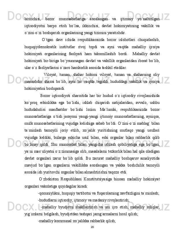 birinchisi,   bozor   munosabatlariga   asoslangan   va   ijtimoiy   yo`naltirilgan
iqtisodiyotni   barpo   etish   bo`lsa,   ikkinchisi,   davlat   hokimiyatining   vakillik   va
o`zini-o`zi boshqarish organlarining yangi tizimini yaratishdir.
    O`tgan   davr   ichida   respublikamizda   bozor   islohotlari   chuqurlashib,
huquqiydemokratik   institutlar   rivoj   topdi   va   ayni   vaqtda   mahalliy   ijroiya
hokimiyati   organlarining   faoliyati   ham   takomillashib   bordi.     Mahalliy   davlat
hokimiyati   bir-biriga   bo`ysunmagan   davlat   va   vakillik   organlaridan   iborat   bo`lib,
ular o`z faoliyatlarini o`zaro hamkorlik asosida tashkil etadilar.
      Viloyat,   tuman,   shahar   hokimi   viloyat,   tuman   va   shaharning   oliy
mansabdor   shaxsi   bo`lib,   ayni   bir   vaqtda   tegishli   hududdagi   vakillik   va   ijroiya
hokimiyatini boshqaradi.
    Bozor   iqtisodiyoti   sharoitida   har   bir   hudud   o`z   iqtisodiy   rivojlanishida
ko`proq   erkinlikka   ega   bo`lishi,   ishlab   chiqarish   natijalaridan,   avvalo,   ushbu
hududaholisi   manfaatdor   bo`lishi   lozim.   Ma`lumki,   respublikamizda   bozor
munosabatlariga   o`tish   jarayoni   yangi-yangi   ijtimoiy   munosabatlarning,   ayniqsa,
mulk munosabatlarining vujudga kelishiga sabab bo`ldi. O`zini-o`zi mablag` bilan
ta`minlash   tamoyili   joriy   etilib,   xo`jalik   yuritishning   mutlaqo   yangi   usullari
vujudga   keldiki,   bularga   eskicha   usul   bilan,   eski   organlar   bilan   rahbarlik   qilib
bo`lmay   qoldi.   Shu   munosabat   bilan   yangicha   ishlash   qobiliyatiga   ega   bo`lgan,
ya`ni mas`uliyatni o`z zimmasiga olib, masalalarni tezkorlik bilan hal qila oladigan
davlat   organlari   zarur   bo`lib   qoldi.   Bu   zarurat   mahalliy   boshqaruv   amaliyotida
mavjud   bo`lgan   organlarni   vakillikka   asoslangan   va   yakka   boshchilik   tamoyili
asosida ish yurituvchi organlar bilan almashtirishni taqozo etdi.
  O`zbekiston   Respublikasi   Konstitutsiyasiga   binoan   mahalliy   hokimiyat
organlari vakolatiga quyidagilar kiradi:
 -qonuniylikni, huquqiy tartibotni va fuqarolarning xavfsizligini ta`minlash;
 -hududlarni iqtisodiy, ijtimoiy va madaniy rivojlantirish;
    -mahalliy   byudjetni   shakllantirish   va   uni   ijro   etish,   mahalliy   soliqlar,
yig`imlarni belgilash, byudjetdan tashqari jamg`armalarni hosil qilish;
 -mahalliy kommunal xo`jalikka rahbarlik qilish;
20 