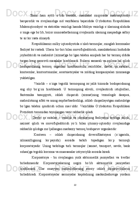 Shuni   ham   aytib   o`tish   kerakki,   mamlakat   miqyosida   makroiqtisodiy
barqarorlik   va   rivojlanishga   oid   vazifalarni   bajarishda   O`zbekiston   Respublikasi
Makroiqtisodiyot va statistika vazirligi hamda Moliya vazirligi o`zlarining alohida
o`rniga ega bo`lib, bozor munosabatlarining rivojlanishi ularning maqsadiga salbiy
ta`sir ko`rsata olmaydi.
  Respublikamiz milliy iqtisodiyotida o`nlab tarmoqlar, minglab korxonalar
faoliyat ko`rsatadi. Ularni bir-biri bilan muvofiqlashtirish, mamlakatimiz hududida
joylashtirish va mahsulot (xizmat)ga bo`lgan talabni aniqlash har bir tarmoq oldida
turgan keng qamrovli masalalar hisoblanadi. Bularni samarali va oqilona hal qilish
boshqarishning   tarmoq   organlari   hisoblanuvchi   vazirliklar,   davlat   qo`mitalari,
kontsernlar, kontsortsiumlar, assotsiatsiyalar  va xolding kompaniyalari zimmasiga
yuklatilgan.
      Vazirlik   –   o`ziga   tegishli   tarmoqning   xo`jalik   tizimida   boshqarishning
eng   oliy   bo`g`ini   hisoblanadi.   U   tarmoqning   ahvoli,   rivojlantirish   istiqbollari,
fantexnika   taraqqiyoti,   ishlab   chiqarish   (xizmat)ning   texnologik   darajasi,
mahsulotning sifati va uning raqobatbardoshligi, ishlab chiqarilayotgan mahsulotga
bo`lgan   talabni   qondirish   uchun   mas`uldir.   Vazirlikka   O`zbekiston   Respublikasi
Prezidenti tomonidan tayinlangan vazir rahbarlik qiladi.
    Davlat   qo`mitalari   –   vazirlik   va   idoralarning   faoliyatini   tartibga   solish,
nazorat   qilish   va   muvofiqlashtirish   yo`li   bilan   ijtimoiy-iqtisodiy   rivojlanishga
rahbarlik qilishga mo`ljallangan markaziy tarmoq boshqaruv organlaridir.
  Kontsern   –   ishlab   chiqarishning   diversifikatsiyasi   (o`zgarishi,
xilmaxilligining   ko`payishi)   asosida   tarkib   topadigan   ko`p   tarmoqli
korporatsiyadir.   Uning   tarkibiga   turli   tarmoqlar   (sanoat,   transport,   savdo,   bank
sohasi)ga tegishli korxona va muassasalar ixtiyoriylik asosida kiradi.
  Korporatsiya   -   bu   rivojlangan   yirik   aktsionerlik   jamiyatlari   va   trestlar
birlashmasidir.   Korporatsiyalarning   negizi   bo`lib   aktsionerlik   jamiyatlari
hisoblanadi.   Ular   muayyan   mahsulotlarning   asosiy   ishlab   chiqaruvchilarini
birlashtiradi.   Korporatsiyalar   sarmoyalar   kapitalining   markazlashuviga   yordam
22 