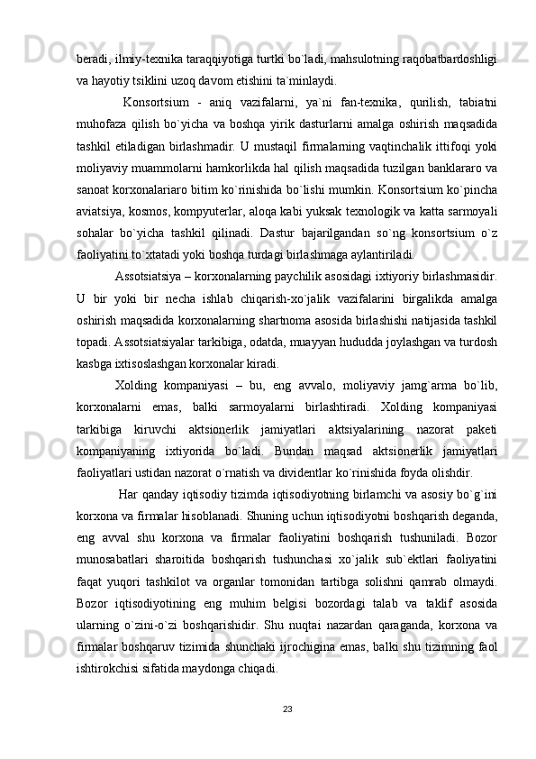 beradi, ilmiy-texnika taraqqiyotiga turtki bo`ladi, mahsulotning raqobatbardoshligi
va hayotiy tsiklini uzoq davom etishini ta`minlaydi.
  Konsortsium   -   aniq   vazifalarni,   ya`ni   fan-texnika,   qurilish,   tabiatni
muhofaza   qilish   bo`yicha   va   boshqa   yirik   dasturlarni   amalga   oshirish   maqsadida
tashkil   etiladigan  birlashmadir.   U  mustaqil   firmalarning  vaqtinchalik   ittifoqi   yoki
moliyaviy muammolarni hamkorlikda hal qilish maqsadida tuzilgan banklararo va
sanoat korxonalariaro bitim ko`rinishida bo`lishi mumkin. Konsortsium ko`pincha
aviatsiya, kosmos, kompyuterlar, aloqa kabi yuksak texnologik va katta sarmoyali
sohalar   bo`yicha   tashkil   qilinadi.   Dastur   bajarilgandan   so`ng   konsortsium   o`z
faoliyatini to`xtatadi yoki boshqa turdagi birlashmaga aylantiriladi.
Assotsiatsiya – korxonalarning paychilik asosidagi ixtiyoriy birlashmasidir.
U   bir   yoki   bir   necha   ishlab   chiqarish-xo`jalik   vazifalarini   birgalikda   amalga
oshirish maqsadida korxonalarning shartnoma asosida birlashishi natijasida tashkil
topadi. Assotsiatsiyalar tarkibiga, odatda, muayyan hududda joylashgan va turdosh
kasbga ixtisoslashgan korxonalar kiradi.
Xolding   kompaniyasi   –   bu,   eng   avvalo,   moliyaviy   jamg`arma   bo`lib,
korxonalarni   emas,   balki   sarmoyalarni   birlashtiradi.   Xolding   kompaniyasi
tarkibiga   kiruvchi   aktsionerlik   jamiyatlari   aktsiyalarining   nazorat   paketi
kompaniyaning   ixtiyorida   bo`ladi.   Bundan   maqsad   aktsionerlik   jamiyatlari
faoliyatlari ustidan nazorat o`rnatish va dividentlar ko`rinishida foyda olishdir. 
  Har qanday iqtisodiy tizimda iqtisodiyotning birlamchi va asosiy bo`g`ini
korxona va firmalar hisoblanadi. Shuning uchun iqtisodiyotni boshqarish deganda,
eng   avval   shu   korxona   va   firmalar   faoliyatini   boshqarish   tushuniladi.   Bozor
munosabatlari   sharoitida   boshqarish   tushunchasi   xo`jalik   sub`ektlari   faoliyatini
faqat   yuqori   tashkilot   va   organlar   tomonidan   tartibga   solishni   qamrab   olmaydi.
Bozor   iqtisodiyotining   eng   muhim   belgisi   bozordagi   talab   va   taklif   asosida
ularning   o`zini-o`zi   boshqarishidir.   Shu   nuqtai   nazardan   qaraganda,   korxona   va
firmalar   boshqaruv   tizimida   shunchaki   ijrochigina   emas,   balki   shu   tizimning   faol
ishtirokchisi sifatida maydonga chiqadi.
23 